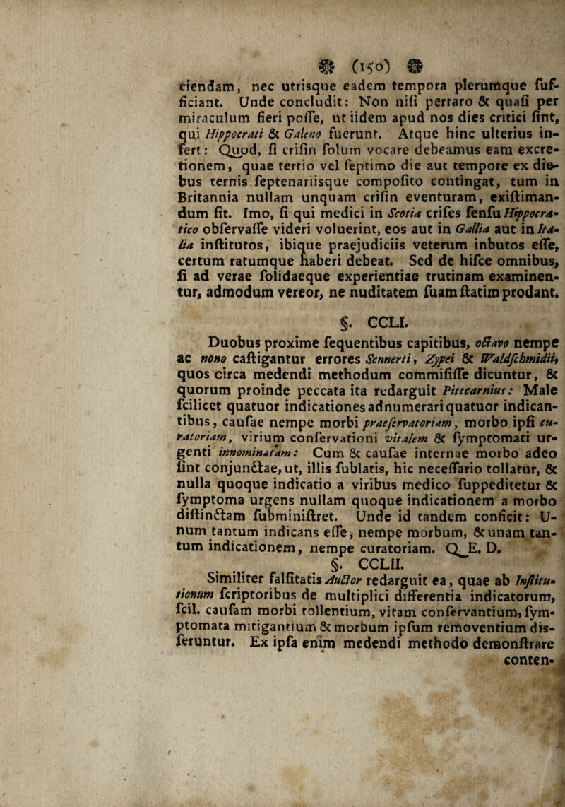 dendam, nec utrisque eadem tempora plerumque fuf- ficiant. Unde concludit: Non nifi perraro & quafi per miraculum fieri pofle, ut iidem apud nos dies critici fint, qui Hippocrati & Galeno fuerunt. Atque hinc ulterius in¬ fert: Quod, fi crifin Folum vocare debeamus eam excre- tionem, quae tertio vel fepcimo die aut tempore ex dio- bus ternis feptenariisque compofito contingat, tum in Britannia nullam unquam crifin eventuram, exiftiman- dum fit. Imo, fi qui medici in Scotia crifes fenfu Hippocra* tico obfervafle videri voluerint, eos aut in Gallia aut in Ita¬ lia inftitutos, ibique praejudiciis veterum inbutos effe, certum ratumque haberi debeat. Sed de hifce omnibus, fi ad verae folidaeque experientiae trutinam examinen¬ tur, admodum vereor, ne nuditatem fuamftatim prodant* §. CCLI. Duobus proxime fequentibus capitibus, ofiavo nempe ac nono caftigantur errores Sennerti, Zypei 6c Waldfchmtdiu quos circa medendi methodum commififfe dicuntur, 8c quorum proinde peccata ita redarguit Pittcarnius: Male fcilicet quatuor indicationes adnumerariquatuor indican¬ tibus, caufae nempe morbi pr aefervat ori am, morbo ipfi cu¬ ratoriam , virium confervationi vitalem 8c fymptomati ur¬ genti innominatam: Cum & caufae internae morbo adeo fint conjun£tae, ut, illis fublatis, hic necefiario tollatur, 6c nulla quoque indicatio a viribus medico fuppeditetur 8c fymptoma urgens nullam quoque indicationem a morbo diflin£tam fubminiftret. Unde id tandem conficit: U- num tantum indicans efie, nempe morbum, &unam tan¬ tum indicationem, nempe curatoriam. Q^E, D* §. CCLII. Similiter falfitatis/f##^ redarguit ea, quae ab Inftitu- tiontim fcriptoribus de multiplici differentia indicatorum, fcil. caufam morbi tollentium, vitam confervantium, fym- ptomata mitigantium & morbum ipfum removentium dis- feruntur. Ex ipfa enim medendi methodo demonftrare conten-j