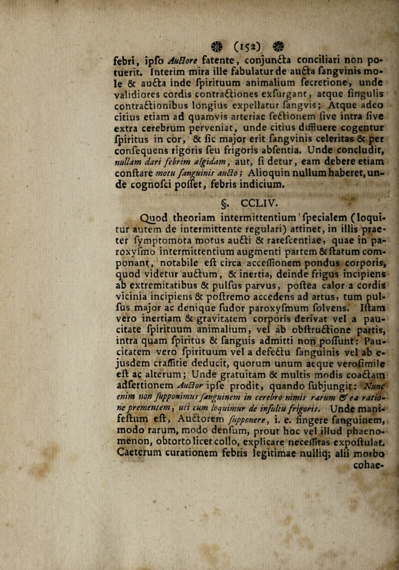 febri, ipfo AuUore fatente, conjunSla conciliari non po¬ tuerit. Interim mira ille fabulatur de aufta fangvinis mo¬ le 8c aufta inde fpirituum animalium fecretione, unde validiores cordis contra£liones exfurgant, atque lingulis contractionibus longius expellatur fangvis; Atque adeo citius etiam ad quamvis arteriae feCtionem live intra live extra cerebrum perveniat, unde citius diffluere cogentur fpiritus in cor, & fic major erit fangvinis celeritas Sc per confequens rigoris feu frigoris abfentia. Unde concludit, nuUam dari febrim algidam, aut, fi detur, eam debere etiam conflare motu [anguinis auttoi Alioquin nullum haberet, un¬ de cognofci poliet, febris indicium. §. CCLIV. Quod theoriam intermittentium'fpecialem (loqui¬ tur autem de intermittente regulari) attinet, in illis prae¬ ter fymptomota motus aufti & rarefcentiae, quae in pa- roxyfmo intermittentium augmenti partem & flatum com¬ ponant, notabile eft circa accelfionem pondus corporis, quod videtur auCtum, & inertia, deinde frigus incipiens ab extremitatibus & pulfus parvus, pollea calor a cordis vicinia incipiens Sc poftremo accedens ad artus, tum pul¬ fus major ac denique fudor paroxyfmum folvens. Illam vero inertiam Sc gravitatem corporis derivat vel a pau¬ citate fpirituum animalium, vel ab obftru&ione partis, intra quam fpiritus Sc fanguis admitti non poliunt: Pau¬ citatem vero fpirituum vel a defeCtu fanguinis vel ab e- jusdem craflitie deducit, quorum unum aeque verofimile ell ac alterum; Unde gratuitam Sc multis jmodis coa&am adlertionem Au5ior iple prodit, quando fubjungit: Nunc enim non fupponimus fanguinem in cerebro nimis rarum Sf ea ratio- ne prementem, uti cum Loquimur de infuitu frigoris. Unde mani- fellum eft, Auftorem fupponere, i, e. fingere fanguinem, modo rarum, modo denfum, prout hoc vel illud phaeno¬ menon, obtorto licet collo, explicare neceffitas expoftulat* Caeterum curationem febris legitimae nulliq; alii morbo cohae-