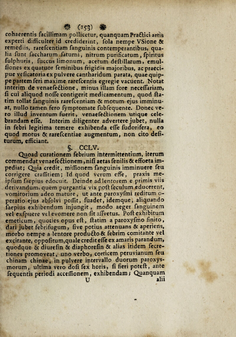 m o«) # cohaerentis facillimam pollicetur, quanquamPraftici artte experti difficulter id crediderint, fola nempe VSione & remediis, rarefcentiam fanguinis contemperantibus, qua¬ lia funt faccharum faturni, nitrum purificatum, fpiritus fulphuris, fuccus limonum, acetum deftillatum, cmul- fiones exquatuor feminibus frigidis majoribus, ac praeci¬ pue veficatoria ex pulvere cantharidum parata, quae quip¬ pe partem feri maxime rarefcentis egregie vacuent. Notat interim de venaefe£tione, minus illam fore neceflariam, fi cui aliquod noffe contigerit medicamentum, quod fta- tim tollat fanguinis rarefcentiam & motum ejus imminu¬ at, nullo tamen fero fymptomate fubfequente. Donec ve¬ ro illud inventum fuerit, venaefe&ionem utique cele¬ brandam effe. Interim diligenter advertere jubet, nulla in febri legitima temere exhibenda effe fudorifera, eo quod motus & rarefcentiae augmentum, non cito deli¬ turum, efficiant. §. CCLV. Quoad curationem febrium intermittentium, iterum commendat venaefe&ionem, nili aetas fenilis & effoeta im¬ pediat; Quia credit, miflionem fanguinis imminuere feu corrigere craffitiem; Id quod verum effe, praxis me- ipfum faepius edocuit. Deinde ad lentorem e primis viis derivandum, quem purgantia vix poftfecufum educerent, vomitorium adeo mature, ut ante paroxyfmi reditum o- peratio ejus abfolvi poffit, fuadet, idemque, aliquando faepius exhibendum injungit, modo aeger fanguinem vel exfpuere vel evomere non fit aflvetus. Poft exhibitum emeticum, quoties opus eft, ftatim a paroxyfmo finito, dari jubet febrifugum, five potius attenuans & aperiens, morbo nempe a lentore produ£to& febrim comitante vel excitante, oppofitum,quale credit effe ex amaris parandum, quodque 6c diurefin & diaphorelin & alias itidem fecre- tiones promoveat, uno verbo, corticem peruvianum feu chinam chinae, in pulvere intervallo duorum paroxys¬ morum, ultima vero doli fex horis, fi fieri poteft, ante fequentis periodi acceffionem, exhibendam; Quanquam U ahi