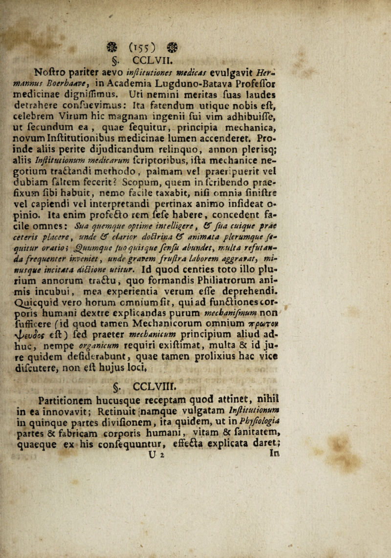 §. ccLvn. Noftro pariter aevo infiitutiones medicas evulgavit Her- mannus Boerhaave, in Academia Lugduno-Batava Profeffor medicinae dignifiimus. Uti nemini meritas fuas laudes detrahere confuevimus: Ita fatendum utique nobis efl, celebrem Virum hic magnam ingenii fui vim adhibuiffe, ut fecundum ea , quae fequitur, principia mechanica, novum Inftitutionibus medicinae lumen accenderet. Pro¬ inde aliis perite dijudicandum relinquo, annon plerisq; aliis Injiitutionum medicarum fcriptoribus, ifta mechanice ne¬ gotium trafclandi methodo , palmam vel praeripuerit vel dubiam faltem fecerit? Scopum, quem inicribendo prae¬ fixum fibi habuit, nemo facile taxabit, nifi omnia finiftre vel capiendi vel interpretandi pertinax animo infideat o- pinio. Ita enim profefto rem fefe habere, concedent fa¬ cile omnes: Sua quemque optime intelligere, &fua cuique prae ceteris placere, unde & clartor do Urina & animata plerumque li¬ quitur oratio i Qutimque fuo quisque fenfu abundet, multa refutan¬ da frequenter inveniet, unde gravem frujlra laborem aggravat, mi- nusque incitata dibiione utitur. Id quod centies toto illo plu¬ rium annorum tra£tu, quo formandis Philiatrorum ani¬ mis incubui, mea experientia verum efle deprehendi. Quicquid vero horum omnium fit, qui ad fun£tiones cor¬ poris humani dextre explicandas purum mecbanifmum non fufficere (id quod tamen Mechanicorum omnium Trpearov \pev2of eft) fed praeter mechanicum principium aliud ad¬ huc, nempe organicum requiri exiftimat, multa & id ju¬ re quidem defiderabunt, quae tamen prolixius hac vice difcutere, non eft hujus loci, §. ccLvnr. Partitionem hucusque receptam quod attinet, nihil in ea innovavit; Retinuit [namque vulgatam Injiitutionum in quinque partes divifionem, ita quidem, ut in Pbyfiologia partes 8c fabricam corporis humani, vitam & fanitatem, quaeque ex his confequuntur, effefta explicata daret; U z In