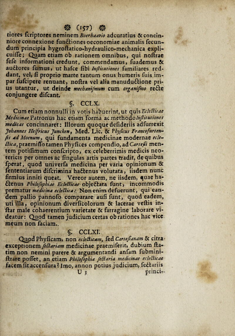 0 Ci$7) 0 tiores fcriptores neminem hoerhaavio adcuratius & concin¬ niore connexione funCtiones oeconomiae animalis fecun¬ dum principia hygroftatico-hydraulico-mechanica expli- cuifle; Quam etiam ob rationem omnibus, qui noftrae fefe informationi credunt, commendamus, fuademus & auCtores fumus, ut hafce fibi Inflitutiones familiares red¬ dant, vel, fi proprio marte tantum onus humeris fuis im¬ par fufcipere renuant, noftra vel alia manudu&ione pri¬ us utantur, ut deinde mechanifmum cum organifmo re£te conjungere difcant. §. CCLX. Cum etiam nonnulli in votis habuerint, ut quis EckRicae Medicinae Patronus hac etiam forma ac methodoInflitutiones medicas concinnaret: Illorum quoquedefideriis adfurrexit Joh annes Helfricus Juncken, Med. Lic. 8c Phyficus Francofurten- fis ad Moenum, qui fundamenta medicinae modernae ecle- Rica, praemiffo tamen Phyfices compendio, ad Cartefii men¬ tem potifiimum confcripto, ex celeberrimis medicis neo¬ tericis per omnes ac fingulas artis partes tradit, de quibus fperat, quod univerfa medicina pervaria opinionum & fententiarum difcrimina haCtenus volutata, iisdem nunc firmius inniti queat. Vereor autem, ne iisdem, quae ha¬ ctenus Philofophiae EcleElicae objeCfcata funt, incommodis prematur medicina ecleftica : Non enim defuerunt, qui ean¬ dem pallio pannofo comparare aufi funt, quod eadem, uti illa, opinionum diverficolorum 8c lacerae veftis in- ftar male cohaerentium varietate & farragine laborare vi¬ deatur: Quod tamen judicium certas ob rationes hac vice meum non faciam.. §; cclxi; Quod Phyficam, non ecle Ricam, fed Cartefianam & citra’ exceptionem fettariam medicihae praemiferit, dubium fta- tim non nemini parere & argumentandi anfam fubmini- ftrare poffet, an etiam Philofophia febiaria medicinae ecleblicac facem fit accenfura? Imo, annon potius judicium, feCtariis U 3 princi»-