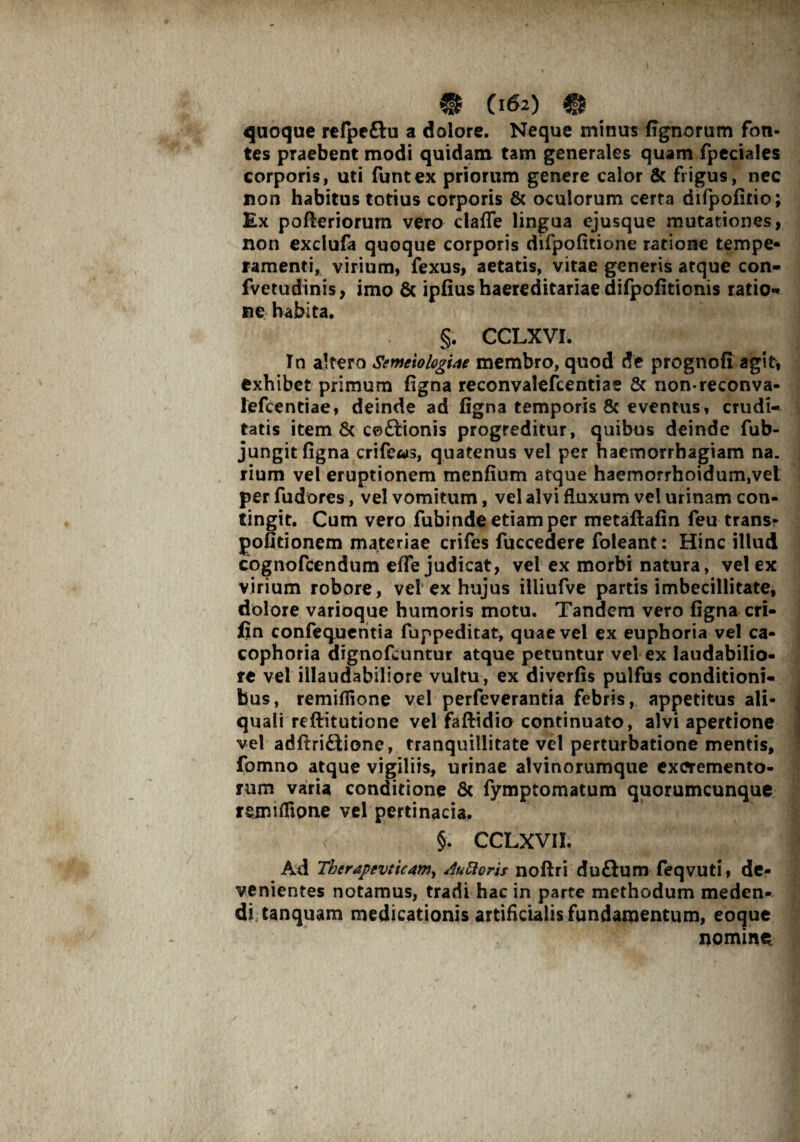 quoque refpeftu a dolore. Neque minus (ignoram fon¬ tes praebent modi quidam tam generales quam fpeciales corporis, uti funtex priorum genere calor & frigus, nec non habitus totius corporis & oculorum certa difpofitio; Ex pofteriorum vero clafle lingua ejusque mutationes, non exclufa quoque corporis difpofitione ratione tempe- ramenti, virium, fexus, aetatis, vitae generis atque con* fvetudinis, imo & ipfius haereditariae difpofitionis ratio* ne habita. §. CCLXVI. In altero Semiologue membro, quod de prognofi agit, exhibet primum figna reconvalefcentiae & non*reconva- lefcentiae, deinde ad figna temporis 8c eventus, crudi* tatis item & ceftionis progreditur, quibus deinde fub- jungit figna crife«s, quatenus vel per haemorrhagiam na. rium vel eruptionem menfium atque haemorrhoidum,vel per fudores, vel vomitum, vel alvi fluxum vel urinam con¬ tingit. Cum vero fubinde etiam per metaflafin feu trans- pofitionem materiae crifes fuccedere foleant: Hinc illud cognoftendum efle judicat, vel ex morbi natura, vel ex virium robore, vel ex hujus illiufve partis imbecillitate, dolore varioque humoris motu. Tandem vero figna cri- fin confequentia fuppeditat, quae vel ex euphoria vel ca- cophoria dignofcuntur atque petuntur vel ex laudabilio¬ re vel illaudabiliore vultu, ex diverfis pulfus conditioni* bus, remiflione vel perfeverantia febris, appetitus ali- quali reftitutione vel faflidio continuato, alvi apertione vel adftriftionc, tranquillitate vel perturbatione mentis, fomno atque vigiliis, urinae alvinorumque excremento¬ rum varia conditione 8c fymptomatum quorumcunque remiffipne vel pertinacia, §. CCLXVII. Ad Therapev:ic4my AuRoris noftri du£lum feqvuti, de¬ venientes notamus, tradi hac in parte methodum meden¬ di tanquam medicationis artificialis fundamentum, eoque nomine.