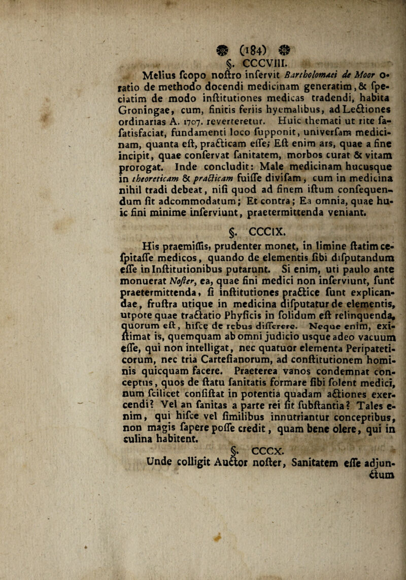 §. CCCV11I. Melius fcopo noftro infervit Bartholonuiei de Moor o ratio de methodo docendi medicinam generatim,& fpe- ciatim de modo inftitutiones medicas tradendi, habita Groningae, cum, finitis feriis hyemalibus, ad LeCtiones ordinarias A. 1707. reverteretur. Huic themati ut rite fa- fatisfaciat, fundamenti loco fupponit, univerfam medici¬ nam, quanta eft, prafticam effe; Eft enim ars, quae a fine incipit, quae confervat fanitatem, morbos curat & vitam prorogat. Inde concludit: Male medicinam hucusque in tbeoreticam & pratticam fuiffe divifam, cum in medicina nihil tradi debeat, nifi quod ad finem iftum confequen^ dum fit adcommodatum; Et contra; Ea omnia, quae hu¬ ic fini minime inferviunt, praetermittenda veniant. §. CCCIX. His praemiflis, prudenter monet, in limine ftatimce- fpitaffe medicos, quando de elementis fibi difputandum e (Te inlnftitutionibus putarunt. Si enim, uti paulo ante monuerat Noftery ea, quae fini medici non inferviunt, funt praetermittenda» fi inftitutiones pra&ice funt explican¬ dae, fruftra utique in medicina difputaturde elementis» utpore quae traftatio Phyficis in folidum eft relinquenda* Quorum eft, hifce de rebus differere. Neque enim, exi- ftimat is, quemquam ab omni judicio usque adeo vacuum effe, qui non intelligat, nec quatuor elementa Peripateti¬ corum, nec tria Cartefianorum, ad conftitutionem homi¬ nis quicquam facere. Praeterea vanos condemnat con¬ ceptus , quos de ftatu fanitatis formare fibi folent medici, num fcilicet confiftat in potentia quadam aCtiones exer¬ cendi? Vel an fanitas a parte rei fit fubftantia? Tales e- nim, qui hifce vel fimilibus innutriantur conceptibus, non magis fapere poffe credit, quam bene olere, qui in culina habitent. §. CCCX. Unde colligit Auaor nofter, Sanitatem effe adjun¬ ctum