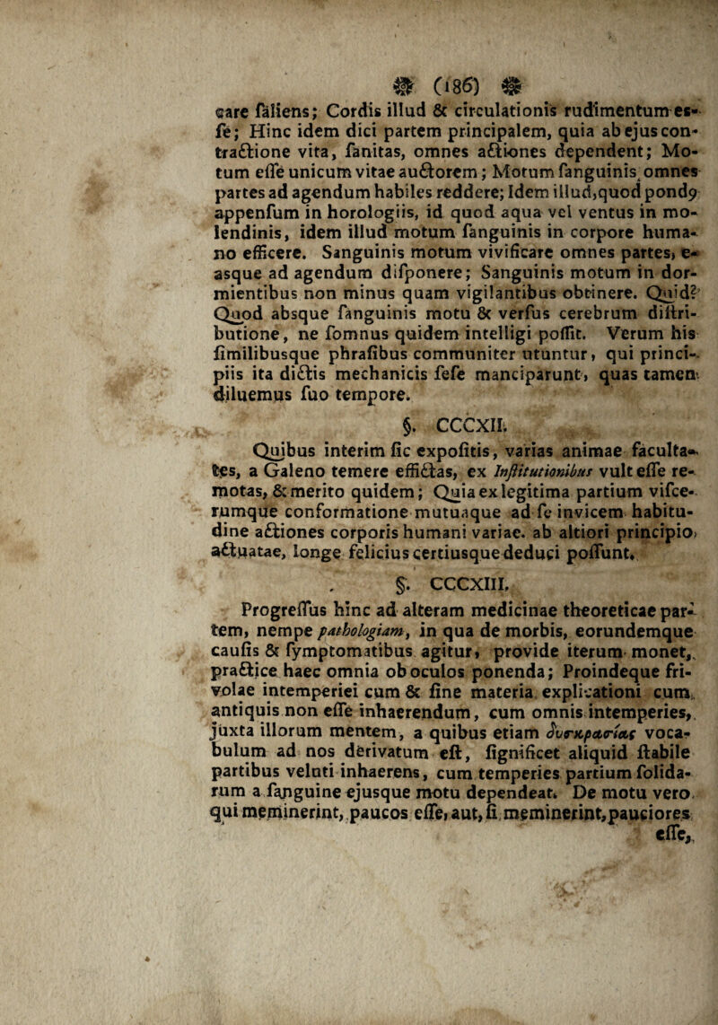 <sarc faliens; Cordis illud & circulationis rudimentum es- fe; Hinc idem dici partem principalem, quia abejuscon- traftione vita, fanitas, omnes aftiones dependent; Mo¬ tum effe unicum vitae au£torem ; Motum finguinis^ omnes partes ad agendum habiles reddere; Idem iilud»quod pond$> appenfum in horologiis, id quod aqua vei ventus in mo¬ lendinis, idem illud motum finguinis in corpore huma¬ no efficere. Sanguinis motum vivificare omnes partesi e- asque ad agendum difponere; Sanguinis motum in dor¬ mientibus non minus quam vigilantibus obtinere. Quid? Quod absque finguinis motu 6c verfus cerebrum diliri- butione, ne fomnus quidem intelligi poffit. Verum his fimilibusque phrafibus communiter utuntur, qui princi¬ piis ita di£tis mechanicis fefe manciparunt » quas tamen* diluemus fuo tempore. §. CCCXII. Qmbus interim fic expolitis, varias animae facultas tes, a Galeno temere effiftas, ex Inftitutionibus vult effe re¬ motas, & merito quidem; Quia ex legitima partium vifce- rumque conformatione mutuaque ad fe invicem habitu¬ dine aftiones corporis humani variae, ab altiori principio* a£tuatae, longe felicius cerriusque deduci poffunt* t ■ — - ■ * §. CCCXII I, Progreffus hinc ad alteram medicinae theoreticae par¬ tem, nempe pathologiamy in qua de morbis, eorundemque caulis & fymptomatibus agitur, provide iterum monet,, pra&ice haec omnia oboculos ponenda; Proindeque fri¬ volae intemperiei cum 8c line materia explicationi cum antiquis non effe inhaerendum, cum omnis intemperies, jiixta illorum mentem, a quibus etiam SurKpctritte voca¬ bulum ad nos derivatum eft, lignificet aliquid Habile partibus velnti inhaerens, cum temperies partiumfolida- rum a finguine ejusque motu dependeat* De motu vero, qui meminerint, paucos effe, aut, li memmetint,paueiores