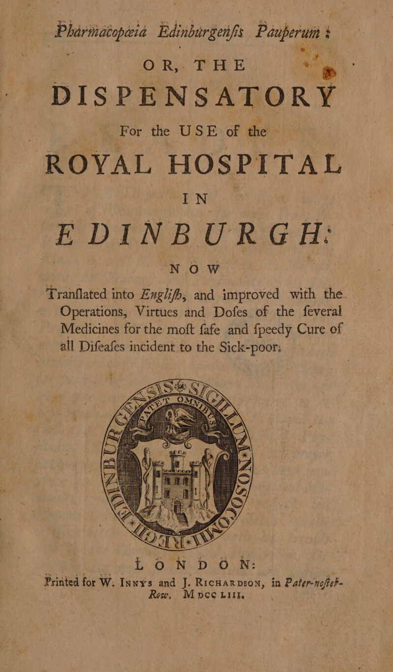 Phirimatopaia Edinburgen/fis Pauperum § i % es ‘ aaa ; ORs WHE » DIS PENSATORY ie aaa we USE of the ie ROYAL HOSPITAL ENG 2 EDINBURGH: NOW Tranflated into Engl}, and improved with the. Operations, Virtues and Dofes of the feveral Medicines for the moft fafe and fpeedy Cure of all Difeafes incident to the Sick-poor: