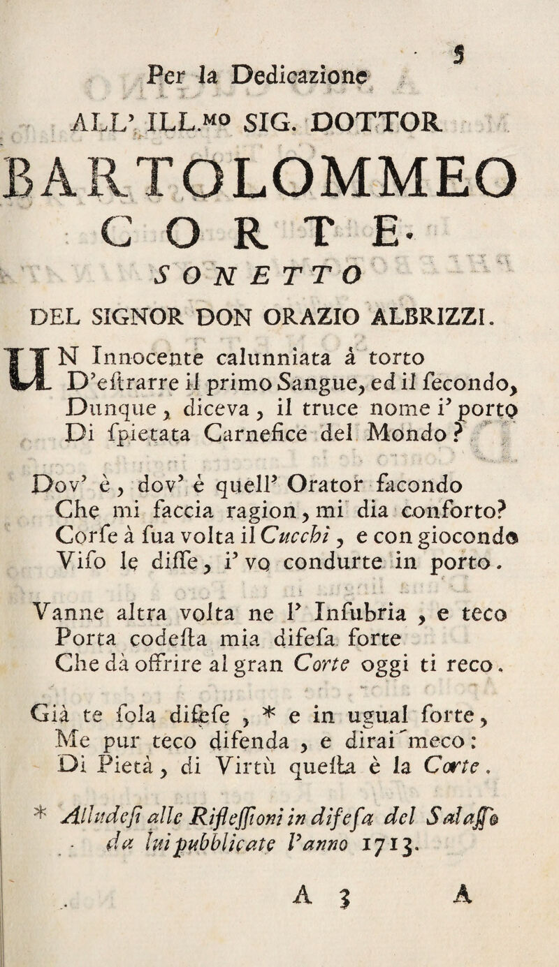 Per la Dedicazione ' * - ■ . *' $ ALL’ ILL.mo siG. DOTTOR BARTOLOMMEO CORTE- S O N E T T O DEL SIGNOR DON ORAZIO ALBRIZZI. UN Innoceute calunniata a torto D’eflrarre i 1 primo Sangue* ed ii fecondo, Dunque y diceva > ii truce nome i5 porto Di fpietata Carnefice dei Mondo ? Dov? e, dov5 e qtielP Orator facondo Che mi faccia ragion> mi dia conforto? Corfe a fua volta il Cucchi, e con giocondo Vifo le diffe* i5 vq condurte in porto- < ■ : ; t ' v O f; i t > ' - '-.A Vanne altra volta ne Y Infubria , e teco Porta codefta mia difefa forte Che da offrire al gran Corte oggi ti reco. Gia te fola difefe > * e in ugual forte > Me pur teco difenda , e diraDmeco: Di Pieta y di Virtu quella e ia Corte. * Allude fi alie Riflefitom in difefa dcl Sal a fio da wipubblicate Vanno 1713.