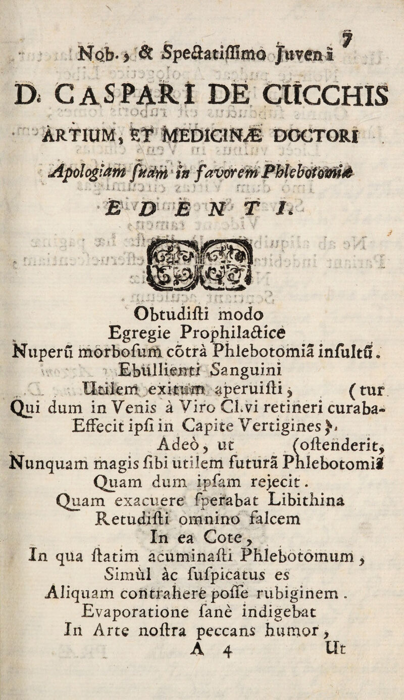 Di DE CltCCHIS J J i, <J' > i ARTIUM, ET MEDICINAE DOCTORI ■ r\ fO V fr 1 r ff •• ' ■ __ f Apologiam fatim' in favorem Phlebotomis ‘Xiu,i; J u ,> t - >. is D E N T J. * & - .'--j *• j c • ! ' • ; i : - ' ' . i f j  i ■■ •-. ‘i ■ ObtudifH modo Egregie Prophila&ice Nuperu morbofurn c5tra Phlebotomia infultG» Ebullienti Sanguini Uti-ierri. eximm aperuifti ? (tur Qui dum in Venis a Viro CLvi retineri curaba- Effecit ipfi in Capite Vertigines Adeo 5 ut (oftenderit. Nunquam magis fibi utilem futura Pnlebotomil Quam dum ipfam rejecit. Quam exacuere fperabat Libithina Retudifti omnino falcem In ea Cote, In qua ftatim acuminafti Phlebotomum> Simul ac fufpicatus es Aliquam contrahere poffe rubiginem . Evaporatione fane indigebat In Arte noftra peccans humor, A 4 Ut