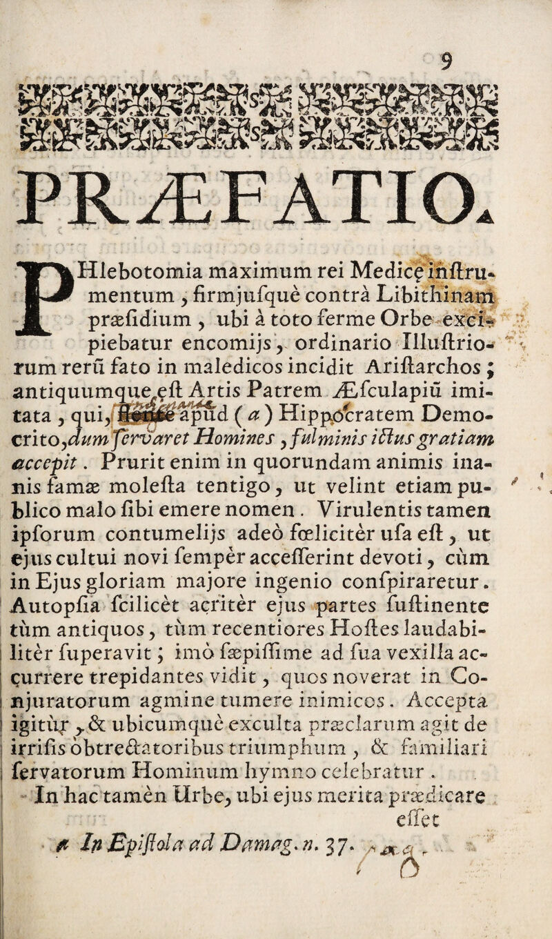 PHlebotomia maximum rei Medic£ihftru- mentum , firmjufque contra Libithinam praefidium , ubi a toto ferme Orbe exci* piebatur encomijs, ordinario Xlluftrio* rum reru fato in maledicos incidit Ariftarchos ; antiquumque^eft Artis Patrem ALfculapiu imi¬ tata , quiyfl^ie apud ( a ) HippiOcratem Demo¬ crito^^ m fervar et Homines y fulminis i Eius gratiam accepit. Prurit enim in quorundam animis ina¬ nis famae molefta tentigo, ut velint etiam pu¬ blico malo fibi emere nomen . Virulentis tamen ipforum contumelijs adeo feliciter ufa eft y ut ejus cultui novi femper accefferint devoti ? cinn in Ejus gloriam majore ingenio confpiraretur. Autopfia fcilicet acriter ejus partes fuftinente tum antiquos, tirm recentiores Hofles laudabi¬ liter fuperavit; imo faepiffime ad fua vexilla ac¬ currere trepidantes vidit > quos noverat in Co¬ njuratorum agmine tumere inimicos. Accepta igitifr ydc ubicumque exculta preciarum agit de irrifis obtredatoribus triumphum > & familiari fervatorum Hominum hymno celebratur . In hac tamen ilrbe^ ubi ejus merita praedicare eifet fi Ip Epflola ad Damvg. ».37. ■ 0 <