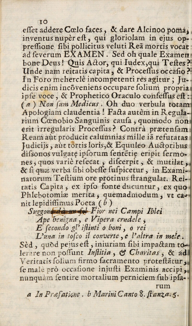 effet addere Coelo faces, & dare Alcinoo poma* inventus nuper eft, qui gloriolam in ejus op- prefiione libi pollicitus veluti Rea mortis vocat ad feverum EXAMEN. Sed oh quale Examen boiie Deus! Quis Ador, qui Iudex,qui Tefles ? Unde nam reitatis capita, & ProcelTus occafio ? In Foro mehercle intompetenti res agitur ; Ju¬ dicis enim incoveniens occupare folium propria ipfe voce, & Prophetico Oraculo confeffus eft :: (a ) Non fum Medicus. Oh duo verbula totanu Apologiam claudentia ! Fa&a autem in Regula* riiim Coenobio Sanguinis caufa , quomodo nonis erit irregularis ProcelTus? Contra praetenfam Ream aut producit calumnias mille ia refutatas Judicijs, aut tortis loris,& Equuleo Audoribus difsonos vulgate ipforum fenteti^ eripit Termo¬ nes y quos varie refecat , difcerpit, St mutilat St fi qute verba ubi obeffe fufpicetur, in Exami¬ natorum Teilium ore protinus ftrangulat. Rei¬ tatis Capita, ex ipfo fonte ducuntur, ex quo Phlebotomia; merita y quemadmodum, vt ea-*' nit lepidiffimus Poeta ( b ) ior nei Campi Ibici Ape benigna, e Vipera crudele , jE f e condo gly iflinti o boni, o rei Urna in tofeo il converte, e Valtra in mele. Sed , qu&d pejuselt:, iniuriam fibi impa&am to¬ lerare non poliunt luftitia , & Chavitas , & ad» Veritatis folium firmo facramento proteftatur^ fe male pro occalione injufli Examinis accipi nunquam fentire mortalium perniciem fub ipfa- rum