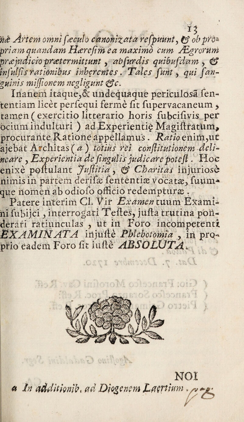 i 3 'fi& Artem omni feculo canonizat a refpuunty Cf obpfd* priam quandam Hterefim ea maximo cum JEgrorum pr ce judicio praetermittunt , ab fur dis quibufdam , & infui fis rationibus inh^r entes. Tales funt , qui j'an¬ guinis miffionem negligunt ZSc. Xrianem itaque,& undequaque periculosa fen- tentiam licet perfequi ferine fit fupervacaneum > tamen ( exercitio litterario horis fubcifivis per ocium indulturi ) ad Experienti^ Magifttattim, procurante Ratione appellamus . Ratio ehiffi,ut ajebat Architas ( a ) lotius rei conflitutionem deli¬ neare y Experientia de fingulis judicare potefl . HoO enixe poftulant Juflitia y Cbaritas injurioso nimis in partem derifas fententias vocatx> fuum* que nomen ab odiofo officio redempturas . Patere interim Gl. Vif ExamenmumfEximh ni fubijci, interrogari Teiles, jufta trutina pon¬ derari ratiunculas , ut iii Foro incompetenti EXAMINATA injuge Phlebotomia y iri pro¬ prio eadem Foro fit iufie ABSOLUTA* NOI tt In tidditimb* ad Diogenem Laertium ^ ^