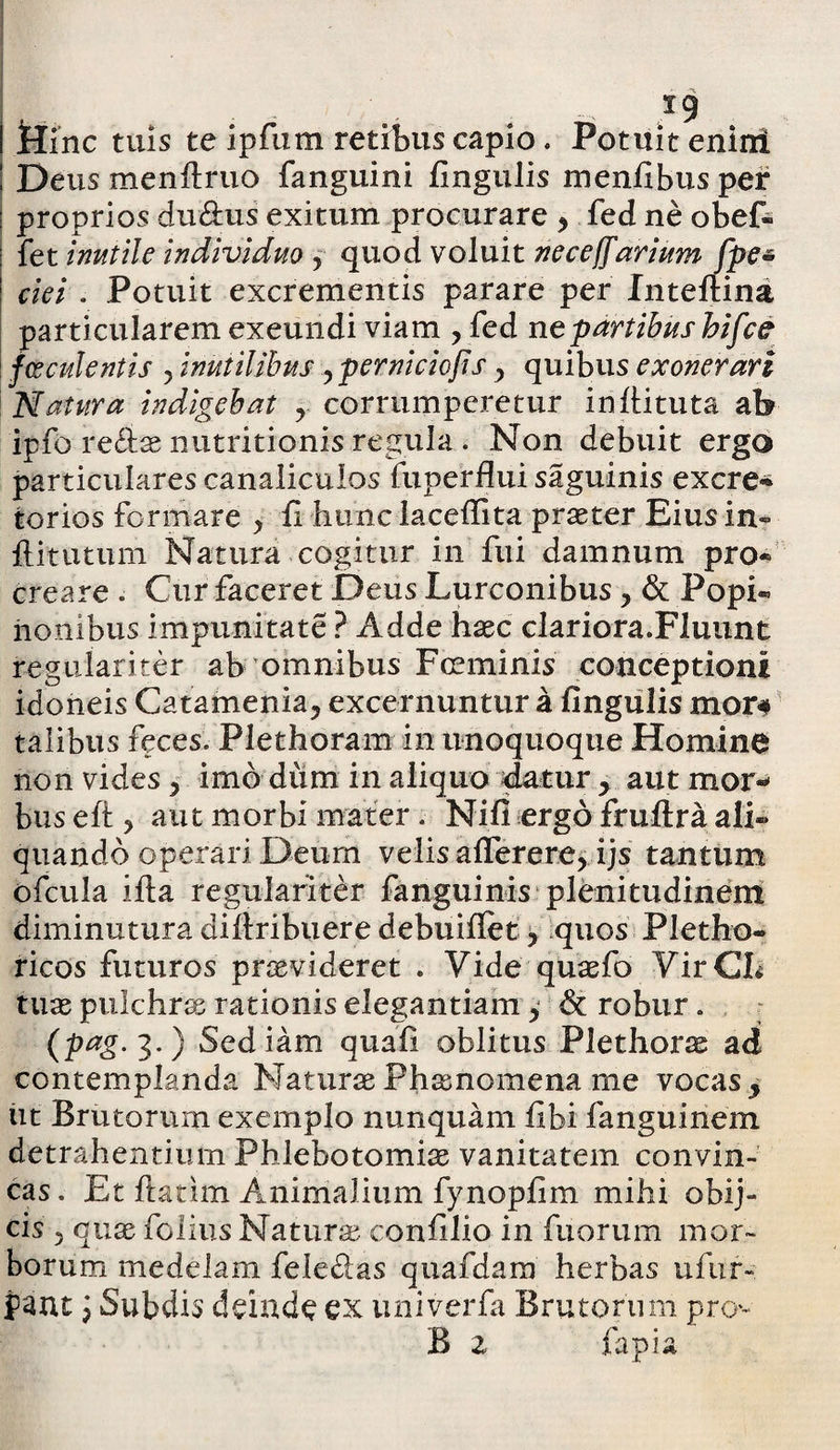 *9 I ttinc tuis te ipfum retibus capio. Potuit enirri ! Deus men(i:ruo fanguini fingulis menfibus per : proprios du&us exitum procurare y fed ne obef- fet inutile individuo ? quod voluit neceffarium fpe* ciei . Potuit excrementis parare per Inteftina particularem exeundi viam , fed ne partibus hifce f esculentis y inutilibus y perniciofis y quibus exonerari Natura indigebat y corrumperetur infiituta ab ipfo re£tae nutritionis regula . Non debuit ergo particulares canaliculos fuperflui saguinis excre» torios formare > fi hunc lacefiita praeter Eius in- flitutum Natura cogitur in fui damnum pro¬ creare . Cur faceret Deus Lurconibus y & Popi« honibus impunitate ? Adde haec clariora.Fluunt regulariter ab omnibus Fceminis conceptioni idoneis Catamenia, excernuntur a fingulis mor# talibus feces. Plethoram in unoquoque Homine non vides y imo dum in aliquo datur y aut mor¬ bus eft ? aut morbi mater . Nifi ergo fruftra ali¬ quando operari Deum velis afferere, ijs tantum ofcula ifta regulariter fanguinis plenitudinem diminutura diftribuere debuifiet y Iquos’ Pletho- ricos futuros praevideret . Vide quaefo VirCL tuae pulchrae rationis elegantiam, & robur. (pag. 3. ) Sed iam quafi oblitus Plethor^ ad contemplanda Naturae Phamomena me vocas y ut Brutorum exemplo nunquam fibi fanguinem detrahentium Phlebotomiae vanitatem convin¬ cas. Et ftatim Animalium fynopfim mihi obij» cis ? quae folius Naturae confilio in fuorum mor¬ borum medelam fele&as quafdam herbas ufur-. pant i Subdis deinde ex univerfa Brutorum pro B z fapia