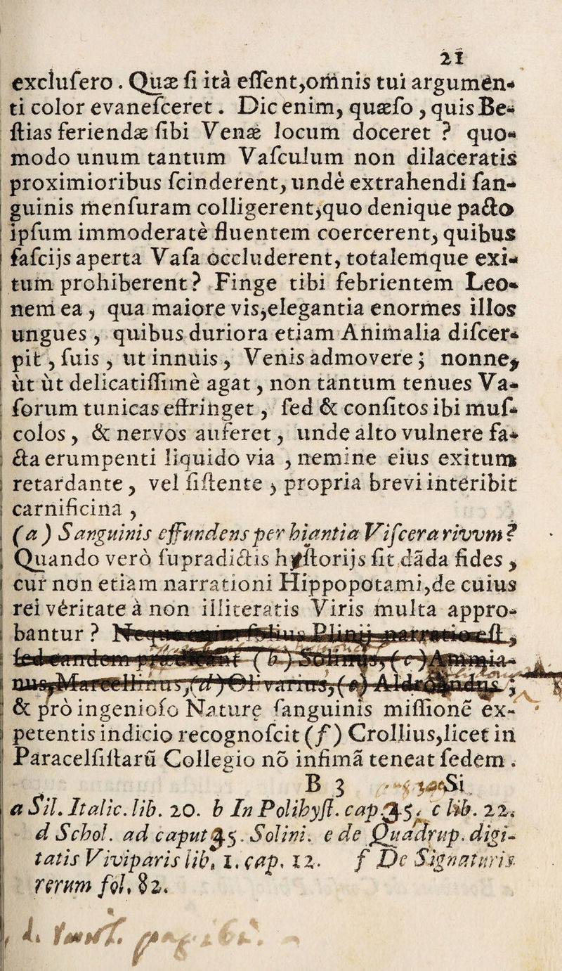 exclufero. Quae fi ita effent,omnis tui argum^n* ti color evanefceret. Dic enim, quasfo , quis Be* ftias feriendas fibi Vente locum doceret ? quo« modo unum tantum Vafculum non dilaceratis proximioribus fcinderent, unde extrahendi fan- guinis menfuram colligerent^quo denique pa&o ipfum immoderate fluentem coercerent, quibus i fafcijs aperta Vafa occluderent, totalemque exi¬ tum prohiberent ? Finge tibi febrientem Leo* nem ea, qua maiore visjelegantia enormes illos ungues, quibus duriora etiam Animalia difcer* pit, fuis , ut innuis, Venis admovere; nonne* iit ut delicatiflime agat, non tantum tenues Va* forum tunicas effringet, fed & confitos ibi muf* colos, & nervos auferet, unde alto vulnere fa* | <ffa erumpenti liquido via , nemine eius exitum retardante, vel fiffente > propria brevi interibit carnificina , (a) Sanguinis effundens per hiantia Vifcera rivvm ? Quando vero fupradi&is hjfftorijs fit dada fides y cur non etiam narrationi Hippopotami,de cuius rei vdritate a non illiteratis Viris multa appro* bantur ? ex¬ petentis indicio recognofcit (f) Crollius,licet iii Paracelfiffaru Collegio no infima teneat fedem . B 3 Si, a Sil. It alie. lib. 20. b In Polibyfl. capp%gc tib. 22* d S chol. ad caput ^.5. Sol ini. e de ygtadrup. digi¬ tatis Viviparis lib* 1, eap, 12. f De Signaturis rerum [qI, §2* *