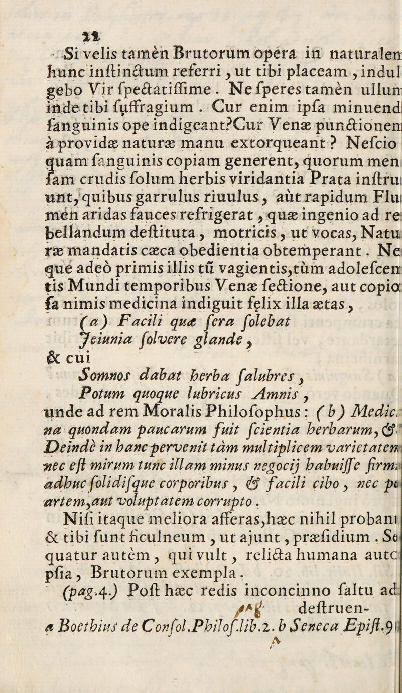 %% Si velis tamen Brutorum opera in naturalen hunc infUn&um referri , ut tibi placeam , indui gebo Vir fpe&atiffime . Ne fperes tamen ullun inde tibi fuffragium . Cur enim ipfa minuendi fanguinis ope indigeantPCur Venae punftioneni a providae naturae manu extorqueant ? Nefcio quam fanguinis copiam generent, quorum meni fam crudis folum herbis viridantia Prata inftrui utit, quibus garrulus riuulus , aut rapidum Flui men aridas fauces refrigerat, quae ingenio ad re bellandum deftituta, motricis, ut vocas, Natu rae mandatis caeca obedientia obtemperant. Ne que adeo primis illis tu vagientis,tum adolefcen tis Mundi temporibus Venae fe&ione, aut copia ia nimis medicina indiguit f?lix illa aetas, (a) Facili qu<£ fera folehat Jeiunia folvere glande , & cui Somnos dabat herba falubres, Potum quoque lubricus Amnis , unde ad rem Moralis Philofophus: ( b) Medie/ na quondam paucarum fuit [cientia herbarum, Deinde in hanc pervenit tam multiplicem variet at en nec e fi mirum tunc illam minus negocij habuijfe firmi adhuc folidifque corporibus , & facili cibo , nec pt> artem,aut voluptatem corrupto. Nifi itaque meliora afferas,haec nihil probam & tibi funt ficulneum , ut ajunt, praefidium . Se quatur autem , qui vult, reli&a humana autc pfia , Brutorum exempla . (pag.4.) Poft haec redis inconcinno faltu ad rt deftruen- a Boethius de Confol.Philof.lib.z. b Seneca Epifi.tyW