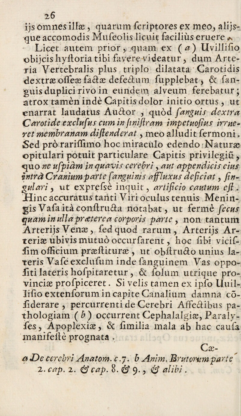 26 ijs omnes 1 lix, quarum fcriptores ex meo, alijs- que accomodis Mufeolis licuit facilius eruere * Licet autem prior, quam ex (a) Uvillifio obijcis hy Horia tibi fayere videatur , dum Arte¬ ria Vertebralis plus triplo dilatata Carotidis dextrae offeae fa£tse defedhun fupplebat, & {an¬ guis duplici rivo in eundem alveum ferebatur* atrox tamen inde Capitis dolor initio ortus , ut enarrat laudatus Au&or , quod f'anguis dextra Carotide exclufus cum in finiflram impetuofius irrue- ret membranam diflenderat , meo alludit fermoni, Sed pro rariffimo hoc miraculo edendo Naturae opitulari potuit particulare Capitis privilegii! , «quo ne ufpidm in quavis cerebri , aut appendicis eius intrd Craniumparte fanguinis ajfluxus deficiat , Jin- gulari , ut exprefse inquit , artificio cautum efl . Hinc accuratus tanti Viri oculus tenuis Menin-. gis Vafa ita conflru&a notabat, ut ferme fecus quam in ullapraterea corporis parte y non tantum Arterijs Venae 5 fedquod rarum, Arterijs Ar¬ teriae ubivis mutuo occurfarent, hoc fibi vicif- iim officium praeftiturae, ut obHru&o unius la¬ teris Vafe exclufum inde fanguinem Vas oppo- iiti lateris hofpitaretur, & folum utrique pro¬ vinciae profpiceret. Si velis tamen ex ipfo Uuil- Jrlio extenforum in capite Canalium damna c:5- iiderare , percurrenti de Cerebri Affe&ibus pa- thologiam ( b ) occurrent Cephalalgiae, Paraly- fes, Apoplexiae, & limilia mala ab hac caufa manifelte prognata . Cae- & JDe cerebri Anatom. c. 7. b Anim. Brutorum parte