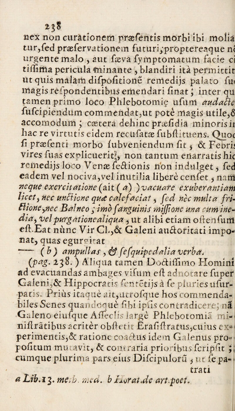 nex non curationem prsefientis morbi ibi mofia tur,fed praeferva donem futuripproptereaque n< urgente malo , aut fieva fymptomatum facie ci tiffima pericula minante , blandiri ita permittit ut quis malam difpofitione remedijs palato fu< magis refpondentibus emendari finat J inter qu tamen primo loco Phlebotomi^ ufurn audaftc fufcipiendum commendat,ut pote rrlagis utile,6 accornodum ; castera dehinc pnefidia minorisir hac re virtutis eidem rectifatae fubftituens. Quoc fi praefenti morbo fubveniendum fit 5 & Febri< vires fiuas explicuerit}, non tantum enarratishic remedijs Joco Venag fe&ionis non iiidulget, fed eadem vel nociva,vel inutilia libere cenfet, n.irri neque exercitatione (ait ( a) ) vacuare exuberantiam licet, nec unfiione quae calefaciat, fed nec multa fri- Bione pie c Balneo ; imo f anguinis mijjione una cum ine¬ dia y vel purgatione aliqua, ut alibi etiam oitenfunl eft.Eat nunc Vir Cb,& Galeni auftoritati impo- nat, quas egurchat **“■— ( h ) ampullas, & fefquipedalia verba. (pag. 238. ) Aliqua tamen Dodlifiinio Homini ad evacuandas ambages vifum eft adnotare fuper Galeni,& Hippocratis fentctijs a fe pluries ufur- patis. Prius itaque iutyiitrofque hos commenda¬ biles Senes quandoque fibi i piis contradicere; n3 Galeno eiufque AiTedis large Phlebotomia mi-' niftratibus acriter obfietit Erafi{lratus,cuius ex*1 perimentis,& ratione coactus idem Galenus pro- pofitum miuavit, & contraria prioribusfcripfit ; cumque plurima pars eius Difcipuloru ut fe pa¬ trati a Lib. 13. mCtb. mea. b XAsjtat.de art poet.