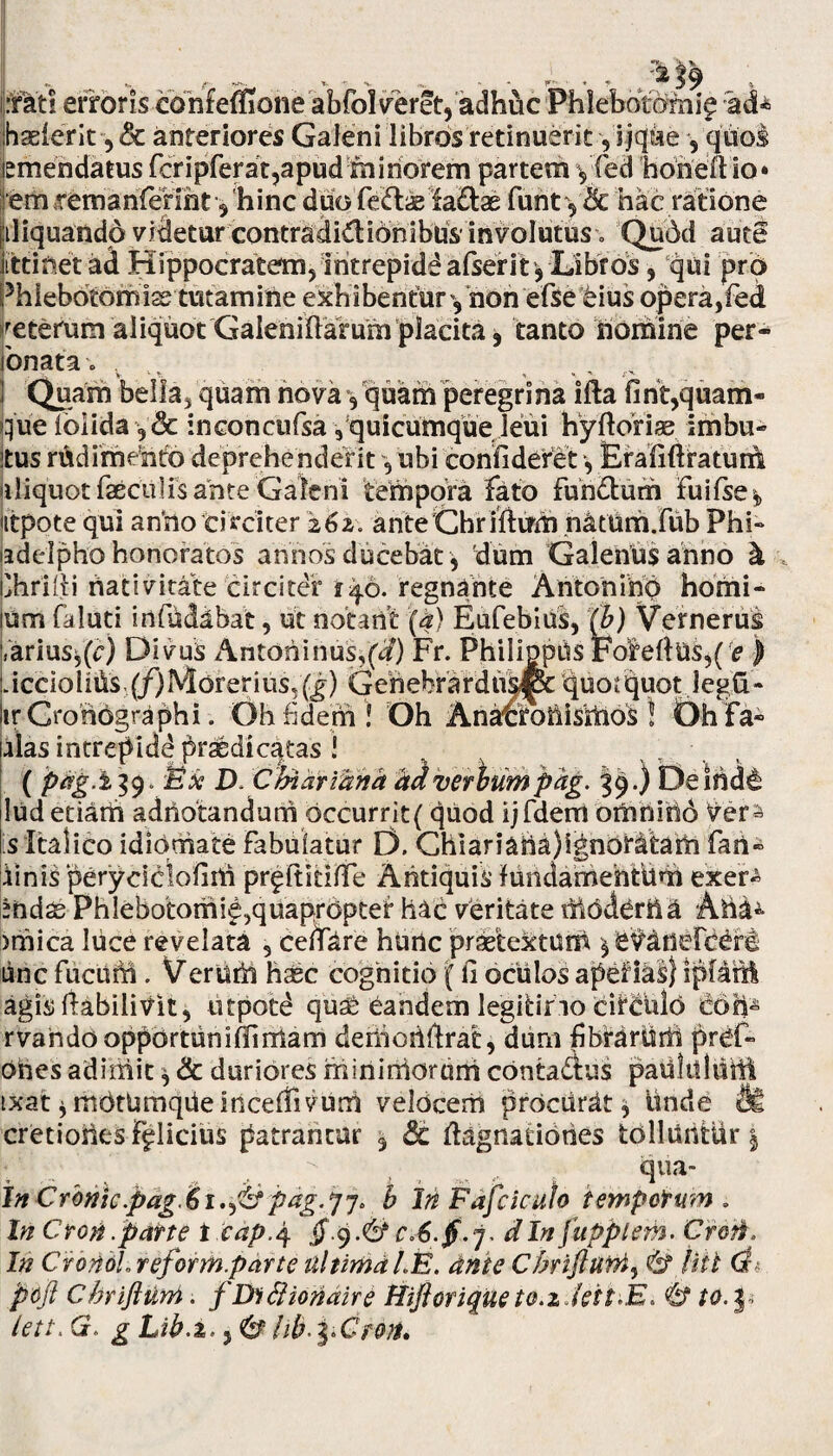 I ~c ^ f , • •• ... r~ • . . )9 , mtl erroris confeffione abfolveret, adhuc Phlebotomi^ rad* jhaeierit ,& anteriores Galeni libros retinuerit -,'j jcjae , quos {emendatus fcripferat,apud miriorem partem y fed none 11 io* em itmarifenht y hinc duo feclae fa£tae furit y& hac ratione jiiliquandp videtur contradidiOnibus'involutus» Qu6d aute iittinet ad Hippocratem, iritrepidd alserit* Libros, qui pro Phlebotomis tutamine exhibentur y non efse eius opera,fed Veterum aliquot'Galeniftarurn placita, tanto nomine per- lonata. . T ^ I Quam bella, quam nova y quam peregrina ifta firif,quam¬ que (olida y& inconcufsa y quicumqueTeui hyftoriae imbu- itus rudimento deprehenderit, ubi confideret, Erafifiratum aliquot faeculis ante Galeni tempora fato furi&urri Fu i Ise y utpote qui anrio circiter 262. anteChriftirm natrim.fub Phi¬ ladelpho honoratos annos ducebat, dum Galerius anno h phrifii nativitate circiter ry6. regnante Antori ih'0 homi- lum faluti in fu dabat, ut notant (a) Eufebius, (b) Vernerus |,ariusf(c) Divus Antoninus,(d) Fr. Philippiis FofefiUs,( e ) Liccioliris (/)Morerius,f^) Geriebrardiis^pc quotquotlegfr- ItrCroriOgraphi. Oh fidem ’! Oh Anatforiisriios ! OhFa- alas intrepide* praedicatas ! ( pag.i 39. Ex D. Chiariunh hdverbum pag. 39.) Deinde ludetiarri adriotandurri occurrit( quod ijfdem omriirid Irers is Italico idiomate Fabulatur D. Chiariaria)ignoratam fari- finis peryciclofiiri pr^ltitilfe Antiquis MridamehtUm exer- endas Phlebotorrii^,quapropter hac veritate AricU 'jmica luce revelata , cenare hunc praetextum y 'evririefceril ■line Fucufri. V er urii haec cognitio {fi oculos apelias) iplaril agis (labilivit, utpotd qu£ eandem legitimo circulri rioh- rvarido opportuni (Ii rriam deriiorifirat, dum fibrartidi pref- ones adimit * & duriores riiinirriorurri contafius paulilhirii ixat * mritUmqiieincefiivunl velocem procurat* Unde <tk cretioiies Fflicius patrantur 3 Sc (Lignationes tolluntur | :| ’■ r’ t „ qua- inCrbnic.pag.bi.^fcf pag.pj* b In Fafciculo tempotum . In Croti .parte tcap.4 $■$.& dln fuppiem. Croti, In CrondLreform.partc tiltimdLE. ante Cbrifturn3 & Hit di pcfl Chriftuni. fDifiionaire tiiftoriqtteto.zJeit.E* & to.p lett.Q, gLih.X' lib\>Groti.