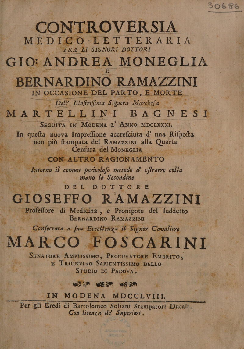 Lu” ‘FRA LI SIGNORI DOTTORI GIO: ANDREA MONEGLIA “BERNARDINO RAMAZZINI IN OCCASIONE DEL PARTO, E MORTE, MED DREI È p TIRERAFIA pa * di 3 Di i Dall. Maflrifima Signora Morchefa » ri MARTELLINI BAGNESE ‘SEGUITA IN MODENA L’ ANNO MDCLXXXI. dî In quefta nuova Impreflione accrefciuta d’ una Rifpofta non più ftampata del RAMAZZINI alla Quarta” A Pene a Cenfura Migk MONEGLIR: i cnr it ito (29 COR C-ALT O RAGIONAMENTO Intorno ;l comun peri metodo d’ eftrarre colla FRS u a mano le Secondine dan m DEL DOTTERE SENATORE Ano pet EMERITO, Fal E TRIUNVIKO SablEnTiSs1 A DELLO STUDIO DI Papova. uf» ue uz29 4 ; CIN MODENA MDCCLVIII. SIR Ero Rena n VISSE Per gli Eredi di Bartolomeo $ Soliani Stampatori Ducali. Con licenza de' Superiori . ©