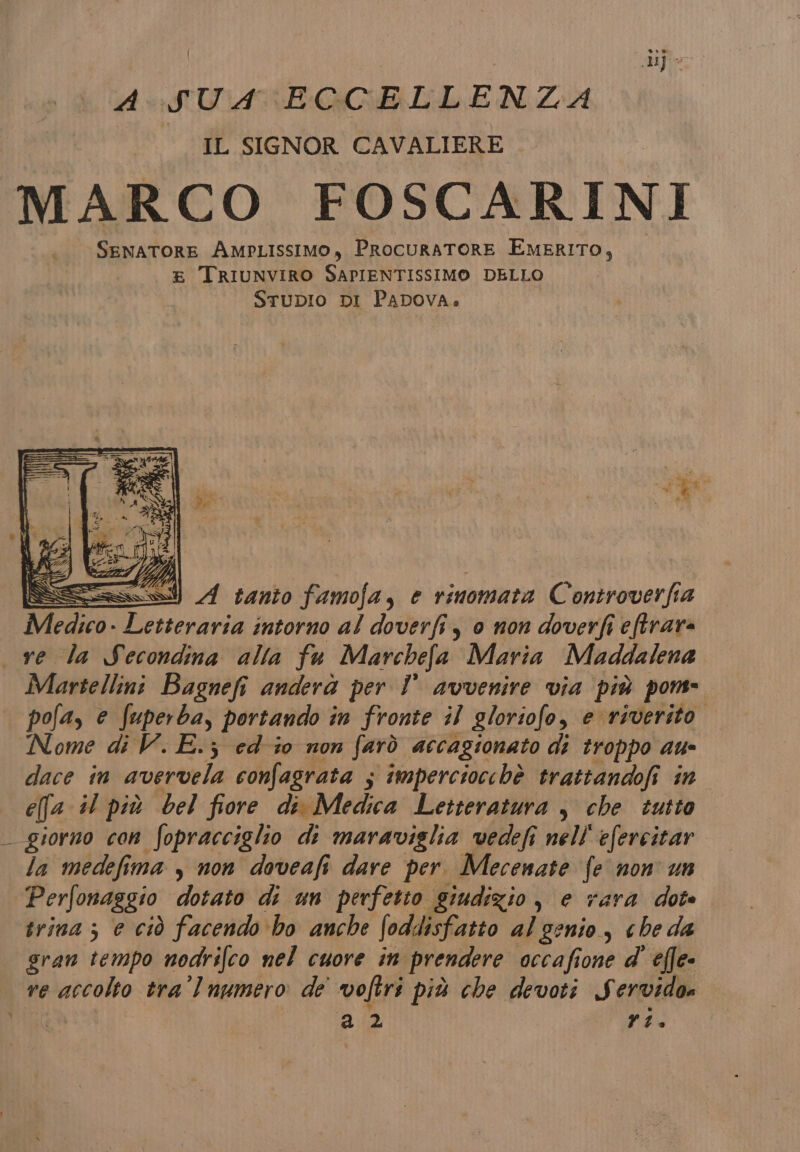 ASTE GCELLEN ZA I IL SIGNOR CAVALIERE MARCO FOSCARINI «SENATORE AmpLissimo, ProcuraTORE EMERITO, E TRIUNVIRO SAPIENTISSIMO DELLO STUDIO DI PADOVA» 1 li} ei AB \ SR I a va r9 Di 4 se | 2 FARO i Ù k = A tanto famofa, è rinomata Controverfia Medico. ap intorno al doverfi, 0 non doverfi eftrara ve la Secondina alla fa Marchefa Maria Maddalena Martellini Bagnefi anderà per Î avvenire via più pom pofa, è te: portando i in fronte il gloriofo, e riverito. Nome di V. E.; ed-i0 non farò accagionato di troppo au- dace in avervela confagrata ; imperciocchè trattandofi in efa il più bel fiore di Medica Letteratura , che tutto _ giorno con fopracciglio di maraviglia vedefi nell'efercitar la medefima , non doveafi dare per. Mecenate fe non un Perfonaggio dorato di un perfetto giudizio, e rara dote trina ; e ciò facendo bo anche foddisfatto al genio, che da gran tempo nodrifco nel cuore in prendere occafione d' effe- ve accolto tra’ Inumero de voftri più che devoti Servidos a? Xi.