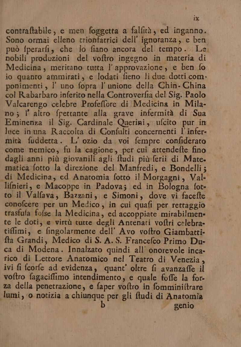 ù: ig contraftabile, e men foggetta a falfità, ed inganno. Sono ormai elleno trionfatrici dell’ ignoranza, e ben può fperarfi, che lo fiano ancora del tempo. Le. Medicina, meritano tutta l’ approvazione, e ben fo io quanto ammirati, e ‘(lodati fieno li due dotti com. ponimenti, | uno fopra l'unione della Chin- China col Rabarbaro inferito nella Controverfia del Sig. Paolo Valcarengo celebre Profeffore di Medicina in Mila- no; l' altro fpettante alla grave infermità di Sua luce inuna Raccolta di Confulti concernenti l' infer- mità fuddetta. L' ozio da. voi fempre confiderato come nemico, fu la cagione, per cui attendelte fino dagli anni più giovanili agli ftudi più:ferii di Mate. matica fotto la direzione del Manfredi, e Bondelli; to il Valfava, Bazzani, e Simoni, dove vi facefte trasfula fofse la Medicina, ed accoppiate mirabilmen» te le doti, e virtù tutte degli Antenati voftri celebra» tiflimi, e fingolarmente dell’ Avo voftro Giambatti- fta Grandi, Medico di S. A. S. Francefco Primo Du- ca di Modena. Innalzato quindi all’ onorevole inca- rico di Lettore Anatomico nel Teatro di Venezia, ivi fi fcorfe ad evidenza, quant’ oltre fi avanzaffe il voftro fagaciffimo intendimento, e quale foffe la for- za della penetrazione, e faper voftro in fomminiitrare lumi, ‘o notizia a chiunque per gli ftudi di Anatomia b | genio