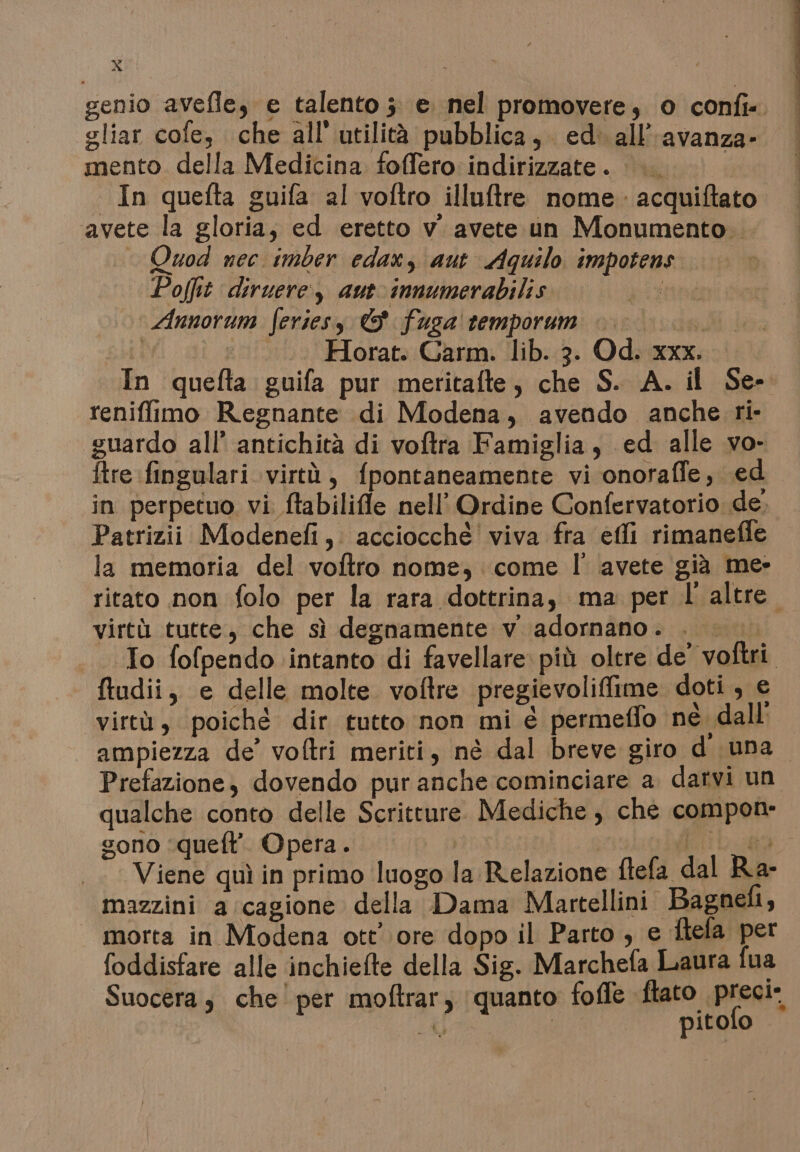 x genio avefle, e talento ;: e nel promovere, © confi« gliar cofe, che all utilità pubblica, ed. all’avanza- mento della Medicina foffero indirizzate . i In quefta guifa al voftro illuftre nome acquiftato avete la gloria, ed eretto v' avete un Monumento. Quod nec imber edax, aut Aquilo impotens Pofit diruere, aut innumerabilis Annorum feries, © fusa temporum | °° | ‘0 Horat. Carm. lib. 3. Od. xxx. In quefta guifa pur meritafte, che S. A. il Se- reniffimo Regnante di Modena, avendo anche ri- guardo all’ antichità di voftra Famiglia, ed alle vo- ftre fingulari virtù, fpontaneamente vi onoraffe, (ed in perpetuo vi ftabilifle nell’ Ordine Confervatorio de. Patrizii Modenefi, acciocchè' viva fra effi rimaneffe la memoria del voftro nome, come l' avete già me- ritato non folo per la rara dottrina, ma per l'altre. virtà tutte, che sì degnamente v. adornano. . |. To fofpendo intanto di favellare più oltre de’ voftri. ftudii, e delle molte voftre pregievoliffime doti, e virtù, poiché dir tutto non mi € permeffo né dall ampiezza de’ voftri meriti, né dal breve giro d una Prefazione, dovendo pur anche cominciare a. darvi un qualche conto delle Scritture. Mediche, che compone sono ‘queft’ Opera. ti La@9 Viene quì in primo luogo la Relazione ftefa dal Ra- mazzini a:cagione della Dama Martellini. Bagneli, morta in Modena ott’ ore dopo il Parto , e ftefa per foddisfare alle inchiefte della Sig. Marchefa Laura fua Suocera; che'per moftrar, quanto foffe fato preal, FM pitolo