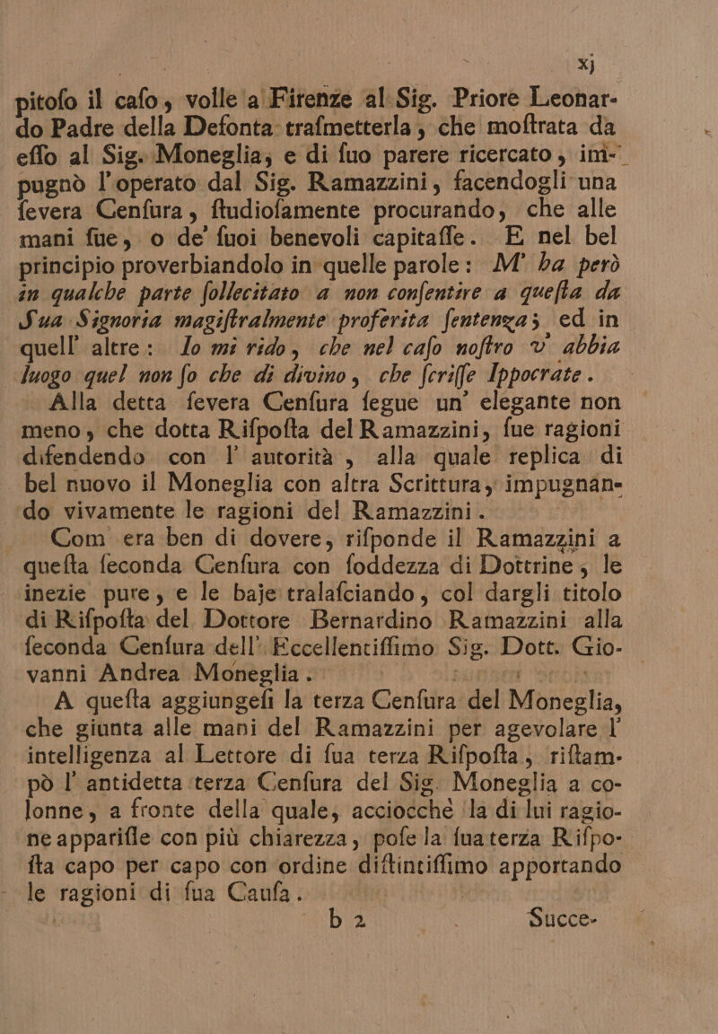 pitofo il cafo, volle ‘a Firenze al. Sig. Priore Leonar- do Padre della Defonta: trafmetterla, chie moftrata da effo al Sig. Moneglia; e di fuo parere ricercato , im- pugnò l'operato dal Sig. Ramazzini, facendogli una fevera Cenfura , ftudiofamente procurando, che alle mani fue, o de fuoi benevoli capitaffe. E nel bel principio proverbiandolo in'quelle parole: M° ba però in qualche parte follecitato a non confentire a quefta da Sua Signoria magiftralmente proferita fentenza; ed in quell’ altre: Jo mi rido, che nel cafo noftro v abbia luogo quel non fo che di divino, che fcriffle Ippocrate. Alla detta fevera Cenfura fegue un’ elegante non meno » che dotta Rifpofta del Ramazzini, fue ragioni difendendo. con l' autorità , alla quale replica di | bel nuovo il Moneglia con altra Scrittura, impugnan= do vivamente le ragioni del Ramazzini. io «Com era ben di dovere, rifponde il Ramazzini a quefta feconda Genfura con foddezza di Dottrine; le ‘inezie pure, e le baje tralafciando, col dargli titolo di Rifpofta del Dottore Bernardino Ramazzini alla feconda Cenfura dell’ Eccellentiffimo Sig. Dott. Gio- vanni Andrea Moneglia... sure età A quefta aggiungefi la terza Cenfura del Moneglia, che giunta alle mani del Ramazzini per agevolare l intelligenza al Lettore di fua terza Rifpofta;, riftam- pò l' antidetta ‘terza Cenfura del Sig. Moneglia a co- lonne, a fronte della quale; acciocche ‘la di lui ragio- ne apparifle con più chiarezza, pofe la fuaterza Rifpo- fta capo per capo con ordine diftintiffimo apportando - le ragioni di fua Caufa. po Ar | OSE RD Succe-
