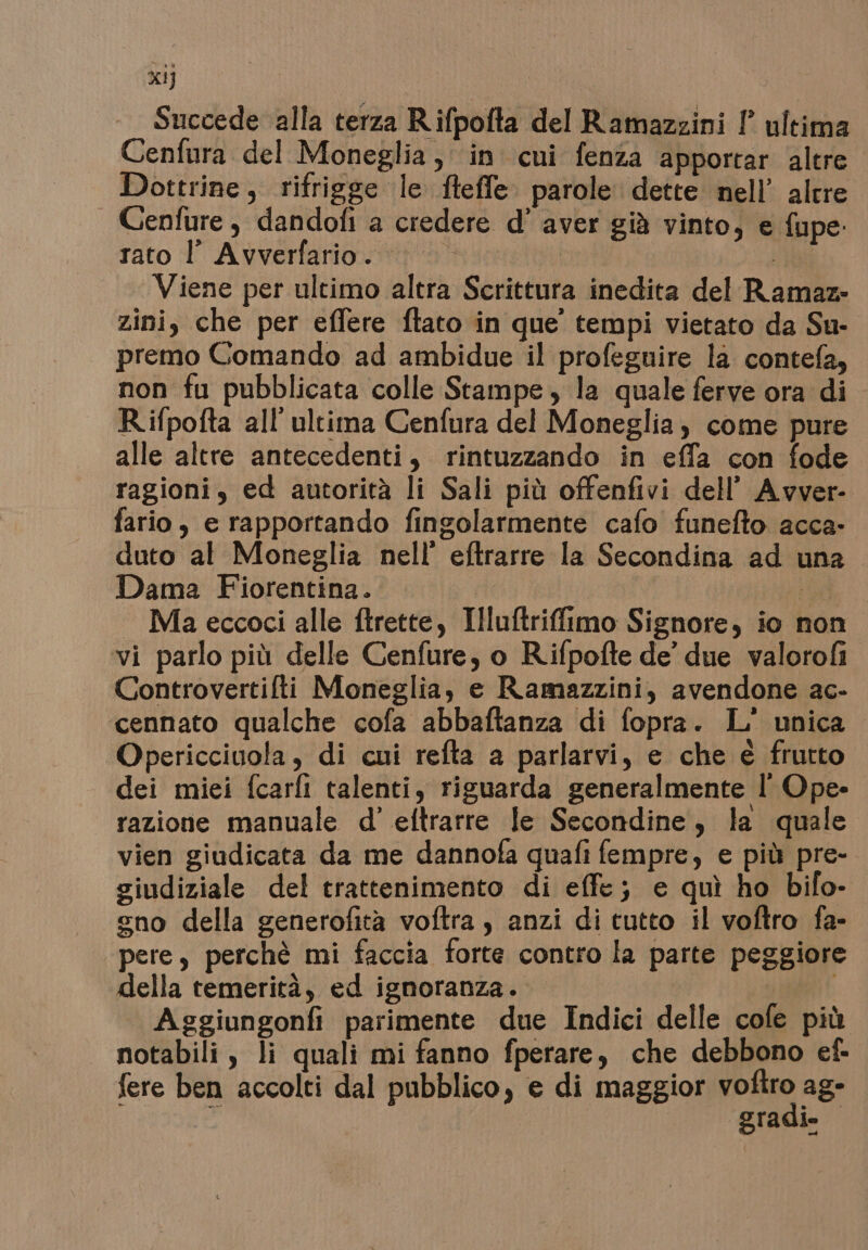 xi] Succede alla terza R.ifpofta del Ramazzini !° ultima Cenfura del Moneglia, in cui fenza apportar altre Dottrine, rifrigge le fteffe parole dette nell’ altre Cenfure , dandofi a credere d’ aver già vinto, e fupe: rato 1 Avverfanio:ia att so | Viene per ultimo altra Scrittura inedita del Ramaz- zini, che per effere ftato in que’ tempi vietato da Su- premo Comando ad ambidue il profeguire la contefa, non fu pubblicata colle Stampe, la quale ferve ora di R.ifpofta all'ultima Cenfura del Moneglia; come pure alle altre antecedenti, rintuzzando in effa con fode ragioni, ed autorità li Sali più offenfivi dell’ Avver- fario, e rapportando fingolarmente cafo funefto acca- duto al Moneglia nell’ eftrarre la Secondina ad una Dama Fiorentina. ; — Maeccoci alle ftrette, Illuftrifimo Signore, io non vi parlo più delle Cenfure, o Rifpofte de’ due valorofi Controvertilti Moneglia, e Ramazzini, avendone ac- cennato qualche cofa abbaftanza di fopra. L' unica Opericcinola, di cui refta a parlarvi, e che è frutto dei miei fcarfi talenti, riguarda generalmente l' Ope- razione manuale d’ eftrarre le Secondine, la quale vien giudicata da me dannofa quafi fempre, e più pre- siudiziale del trattenimento di effe; e quì ho bifo- gno della generofità voftra , anzi di tutto il voftro fa- pere, perchè mi faccia forte contro la parte peggiore della temerità, ed ignoranza. Aggiungonfi parimente due Indici delle cofe più notabili, li quali mi fanno fperare, che debbono ef- fere ben accolti dal pubblico, e di maggior Pen ag pIadie