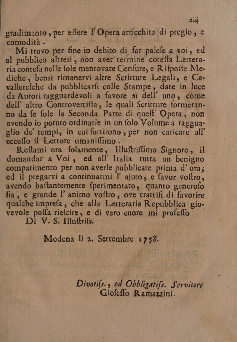 xiij gradimento , per eflere l'Opera arricchita:di pregio, e comodità. | ti I Mi trovo per fine in debito di far palefe a voi, ed al pubblico altresì, non aver termine cotefta Lettera- ria contefa nelle fole mentovate Cenfure, e R.ifpofte Me. diche, bensì rimanervi altre Scritture Legali, e Ca- vallerefche da pubblicarfi colle Stampe, date in luce «da Autori ragguardevoli a favore sì dell’ uno, come dell’ altro Controvertifta, le quali Scritture formeran- no da fe fole la Seconda Parte di queft' Opera, non avendo io potuto ordinarle in un folo Volume a raggua- glio de tempi, in cui fortirono , per non caricare all’ ecceffo il Lettore umaniflimo . | Lo Reftami ora folamente, Illuftrifimo Signore, il domandar a Voi, ed all’ Italia tutta un benigno compatimento per non averle pubblicate prima d'ora; ed il pregarvi a continuarmi l’ ajuto, e favor voftro, avendo baftantemente fperimentato, quanto generofo fia, e grande l’ animo voftro, ove tractifi di favorire qualche imprefa, che alla Letteraria Repubblica gio» vevole poffa rielcire, e di vero cuore mi profeffo Di V.S. Illuftrifs. | ie a Modena li 2. Settembre 1758. a Divotifs., ed Obbligatifs. Servitore Giofeffo Ramazzini.