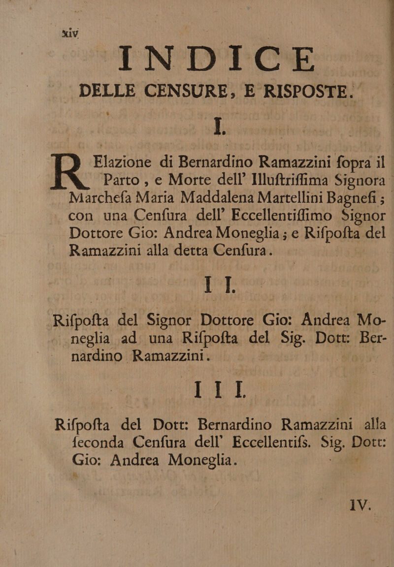 i kiy i i ! i | TNDTOE DELLE CENSURE; E RISPOSTE. I fiat Elazione di Bernardino Ramieciini for il Parto , e Morte dell’ Illuftriffima Signora Marchefa Maria Maddalena Martellini Bagnefi ; con una Cenfura dell’ Eccellentifimo Signor Dottore Gio: Andrea Moneglia; e Rulpozka del Riamazziol alla detta Cenfura. IT Rifpofta del Signor Dottore Giai Andrea Mo- ‘neglia ad. una Rifpofta del 3g Dott: Ber- nardino Ramazzini. ET: Rifpofta del Dott: Bernardino Ramazzini alla feconda Cenfura dell’ Eccellentifs. di Que Gio: Andrea Maneglia IV.