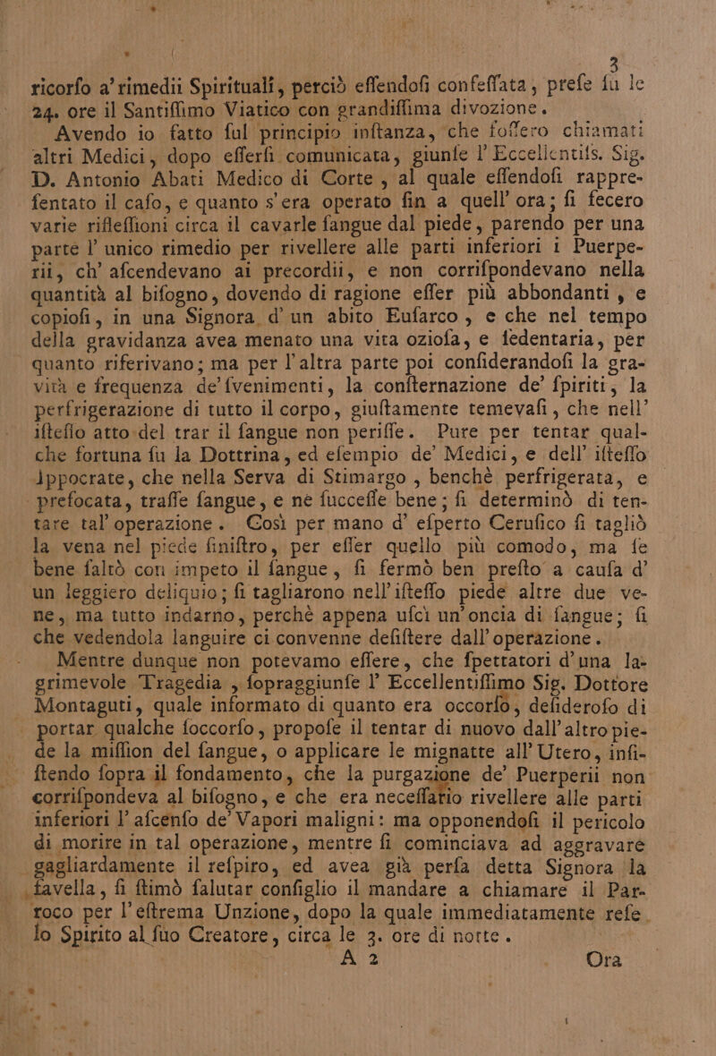 n | I I 3 ricorfo a'rimedii Spirituali, perciò effendofi confeflata, prefe fu lc 24. ore il Santiffimo Viatico con grandiffima divozione. Avendo io fatto ful principio inftanza, che fofero chiamati ‘altri Medici, dopo efferfì comunicata, giunfe l' Eccelicnuis. Sig. D. Antonio Abati Medico di Corte , al quale effendofi rappre. fentato il cafo, e quanto s'era operato fin a quell'ora; fi fecero varie rifleflioni circa il cavarle fangue dal piede, parendo per una parte l’ unico rimedio per rivellere alle parti inferiori 1 Puerpe- rii, ch’ afcendevano ai precordii, e non corrifpondevano nella quantità al bifogno, dovendo di ragione effer più abbondanti, e copiofi, in una Signora d'un abito Eufarco, e che nel tempo della gravidanza avea menato una vita oziofa, e iedentaria, per quanto riferivano; ma per l’altra parte poi confiderandofi la ‘gra- vità e frequenza de’ fvenimenti, la confternazione de’ fpiriti, la perfrigerazione di tutto il corpo, giultamente temevafi, che nell’ iftefio atto:del trar il fangue non periffe. Pure per tentar qual- che fortuna fu la Dottrina, ed efempio de’ Medici, e dell’ ifteffo ippocrate, che nella Serva di Stimargo , benchè perfrigerata, e | prefocata, traffe fangue, e né fucceffe bene; fi determinò di ten- tare tal’ operazione. Così per mano d' efperto Cerufico fi tagliò la vena nel piede finiftro, per efler quello più comodo, ma fe bene faltò con impeto il fangue, fi fermò ben prefto a caufa d’ un leggiero deliguio; fi tagliarono nell’ifteffo piede altre due ve- ne, ma tutto indarno, perché appena ufci un’oncia di fangue; fi che vedendola languire ci convenne defiftere dall'operazione. Mentre dunque non potevamo effere, che fpettatori d'una la- grimevole Tragedia , fopraggiunfe l’ Eccellentiflimo Sig. Dottore Montaguti, quale informato di quanto era occorfo, defiderofo di portar qualche foccorfo, propofe il tentar di nuovo dall'altro pie- de la miflion del fangue, o applicare le mignatte all’ Utero, infi- ftendo fopra il fondamento, che la purgazione de’ Puerperii non corrifpondeva al bifogno, e che era eccoli rivellere alle parti inferiori l’ afcenfo de’ Vapori maligni: ma opponendofi il pericolo di morire in tal operazione, mentre fi cominciava ad aggravare gagliardamente il refpiro, ed avea già perfa detta Signora la «favella, fi ftimò falutar configlio il mandare a chiamare il Par. roco per l'eftrema Unzione, dopo la quale immediatamente refe. lo Spirito al fuo Creatore, circa le 3. ore di notte. | Az | Ora DI