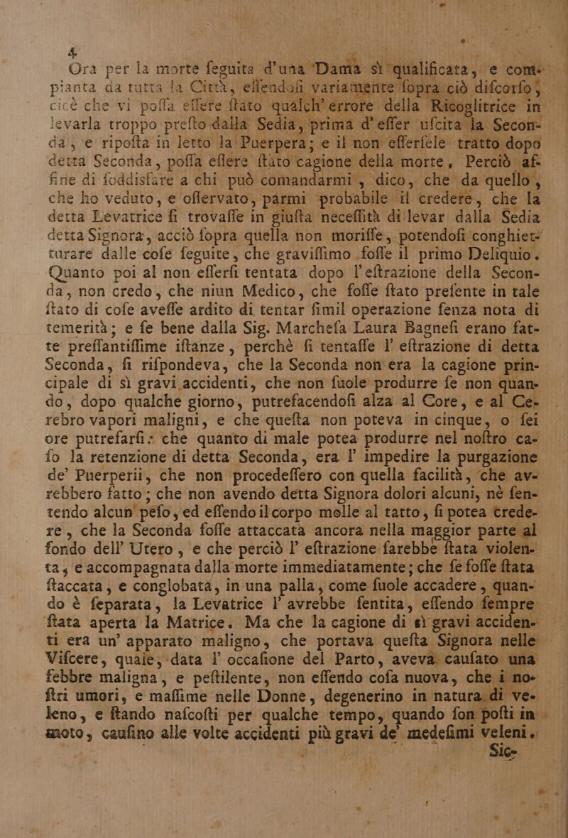 n. Lili Gra per la morte feguita d’una ‘Dam cicè che vi pofla eflete ffato qualch' errore d ievarla troppo prefto dalla Sedia, prima d'effer ufcira la Secon- da; ‘e ripofta in letto la Puerpera; e il non efferfele tratto dopo detta Seconda, poffa eflere {tito cagione della morte, Perciò af. e di foddisfare a chi può comandarmi’, dico, che da quello, che ho veduto, e oflervato, parmi ‘probabile il credere, che la detta Levatrice fi trovaffle in giulta neceffità dilevar dalla. Sedia detta Signora, acciò fopra quella non moriffe, potendofi conghiet= rurare dalle cofe feguite, che graviffimo .foffe il primo Deliquio. Quanto poi al non eflerfi tentata dopo l’eftrazione della Secon- da, non credo, che niun Medico, che foffe ftato prefente in tale itato di cofe avefle ardito di tentar fimil operazione fenza nota di temerità; e fe bene dalla Sig. Marchefa Laura Bagnefi erano fat- te preffantiflime iftanze, perchè fi tentaffe l' eftrazione di detta do, dopo qualche giorno, putrefacendofi alza al Core, e al Ce- rebro vapori maligni, e che quefta non poteva in cinque, o fei ore putrefarfi: che quanto di male potea produrre nel noftro ca- de’ Puerperii, che non procedeffero con quella facilità, ‘che ave rebbero fatto; che non avendo detta Signora dolori alcuni, né fen- tendo alcun péfo, ed effendoilcorpo molle al tatto, fi potea crede- re, che la Seconda foffe attaccata ancora nella maggior parte al fondo dell’ Utero, e che perciò l’ eftrazione farebbe ftata violen- ta, e accompagnata dalla morte immediatamente; che fe foffe ftara ftaccata, e conglobata, in una palla, come fuole accadere , quan- do è feparata, la Levatrice l’ avrebbe fentita, effendo fempre. Vifcere, quaie; data l occafione del Parto, aveva caufato una febbre maligna, e peftilente, non effendo cofa nuova, che i noe leno, e tando nafcofti per qualche tempo, quando fon pofti in. anoto, caufino alle volte accidenti più gravi de’ medefimi veleni. ani SIG ei