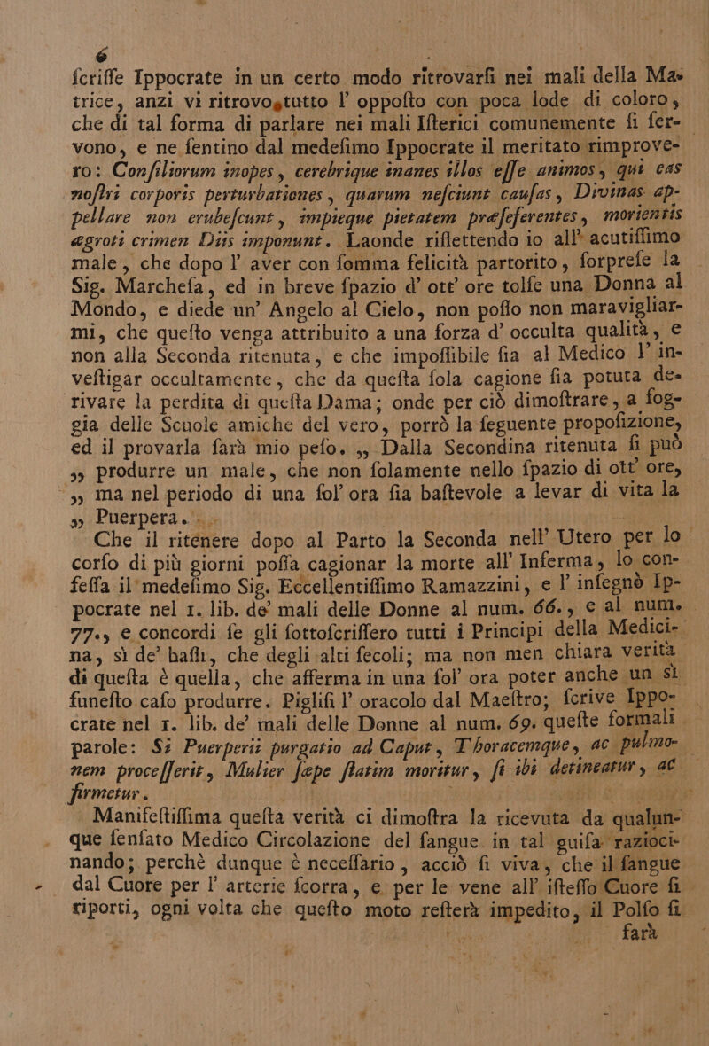 fcriffe Ippocrate in un certo modo ritrovarfi nei mali della Ma» trice, anzi vi ritrovogtutto l’ oppofto con poca lode di coloro, vono, e ne fentino dal medefimo Ippocrate il meritato rimprove- ro: Confiliorum inopes, cerebrique inanes illos effe animos, qui cas noftri corporis perturbationes , quarum nefciunt caufas, Divas ap- pellare non erubefcunt, impieque pietatem prefeferentes, movientis agroti crimen Dis imponunt. Laonde riflettendo io all acutiffimo male, che dopo l’ aver con fomma felicità partorito, forprefe la Mondo, e diede un’ Angelo al Cielo, non poflo non maravigliar- mi, che quefto venga attribuito a una forza d’ occulta qualità, € non alla Seconda ritenuta, e che impoffibile fia al Medico l° in- veftigar occultamente, che da quefta fola cagione fia potuta de- rivare la perdita di quefta Dama; onde per ciò dimoftrare, a fog- gia delle Scuole amiche del vero, porrò la feguente propofizione, ed il provarla farà mio pefo. ,, Dalla Secondina ritenuta fi può sy produrre un male, che non folamente nello fpazio di ott ore, ‘3, ma nel periodo di una fol’ora fia baftevole a levar di vita la ay Puerpera.... | feffa il'medefimo Sig. Eccellentiffimo Ramazzini, e L infegnò Ip- LÌ - i e È I È a) di quefta è quella, che afferma in una fol ora poter anche un sl fermetur. que fenfato Medico Circolazione del fangue. in tal suifa razioci- s) LINE Ci “w