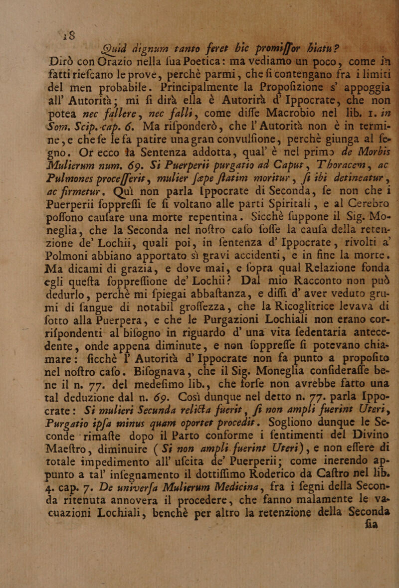 ‘18 SSA Quid dignum ranto feret bic. bri | Dirò con Orazio nella fua Poetica: ma vediam fatti riefcano le prove, perchè parmi, che fi conten del men probabile. Principalmente la Propofizion ‘all’ Autorità; mi fi dirà ella è Autorirà d'Ippocrai potea mec fallere, nec falli, come diffe Macrobio ne n° Som. Scip.-cap. 6. Ma rifponderò, che l’ Autorità non è in termi. | ne,e chefe le fa patire unagran convulfione, perchè giunga al fe» | x i gno. Or ecco ta Sentenza addotta, qual’ è nel primo de Morbis Mulierum num. 69. St Puerperit purgatio ad Caput, Thoracem, ac ò Pulmones procefferit, mulier fepe ffarim moritur, fi ibi derincatur, | ac firmetur. Quì non parla Ippocrate di Seconda, fe non che 1. Puerperii fopprefli fe fi voltano alle parti Spiritali, e al Cerebro | poffono caufare una morte repentina. Sicché fuppone il Sig. Mo- neglia, che la Seconda nel noftro cafo foffe la caufa della reten- zione de’ Lochii, quali poi, in fentenza d’ Ippocrate, rivolti a Polmoni abbiano apportato sì gravi accidenti, e in fine la morte. Ma dicami di grazia, e dove mai, e fopra qual Relazione fonda egli quefta foppreflione de’ Lochii? Dal mio Racconto non può dedurlo, perchè mi fpiegai abbaftanza, e diffi d’ aver veduto gru- mi di fangue di notabil groffezza, che la Ricoglitrice levava di fotto alla Puerpera, e che le Purgazioni Lochiali non erano cor-. rifpondenti al bifogno in riguardo d' una vita fedentaria antece- dente, onde appena diminute, e non fopprefle fi potevano chia- mare: ficchè l’ Autorità d’ Ippocrate non fa punto a propofito. nel noftro cafo. Bifognava, che il Sig: Moneglia confideraffe be- ne il n. 77. del medefimo lib., che forfe non avrebbe fatto una tal deduzione dal n. 69. Così dunque nel detto n. 77. parla Ippo- crate: Si mulieri Secunda relitta fuerit, fi non ampli fuerint Uteri, Purgatio ipfa minus quam oporter procedir. Sogliono dunque le Se- conde ‘rimafte dopo il Parto conforme i fentimenti del Divino — Maeftro, diminuire ( Sé mon ampli fuerine Ureri), e non effere di totale impedimento all’ ufcita de’ Puerperii; come inerendo ap- punto a tal’ infegnamento il dottiffimo Roderico da Caftro nel lib. 4. cap. 7. De univerfa Mulserum Medicina, fra i fegni della Secon- da ritenuta annovera il procedere, che fanno malamente le va- cuazioni Lochiali, benchè per altro la retenzione della ai SALI. a