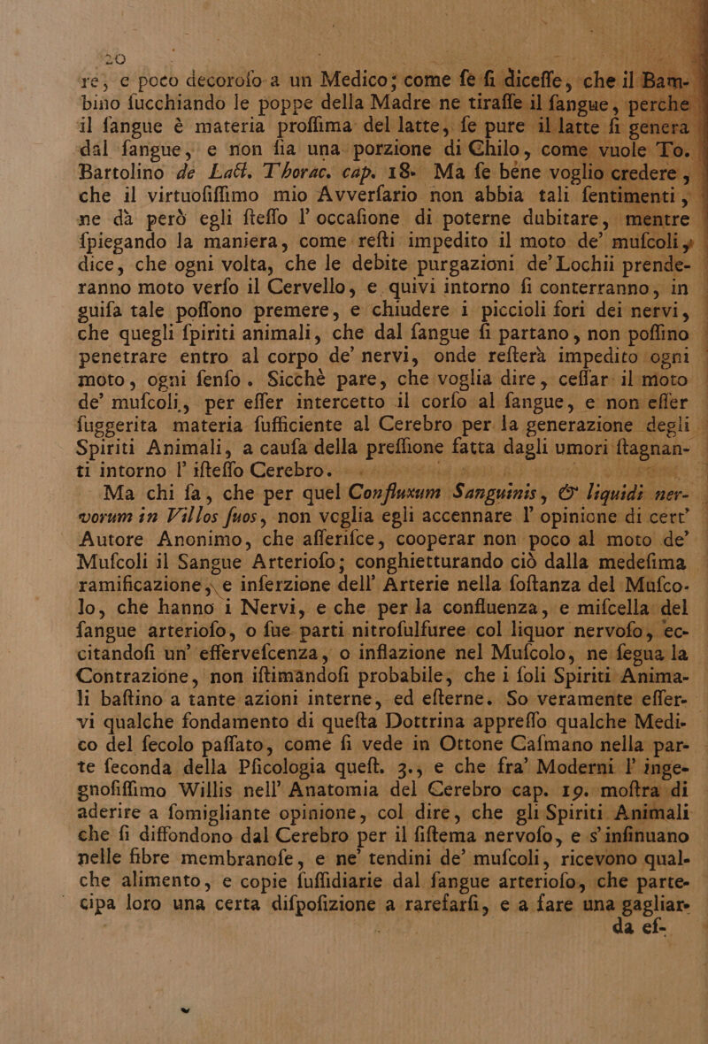 ré; e poco decorofo-a un ‘Medico ‘come fe dicefle, di il Ba bino fucchiando le poppe della Madre ne tiraffe il fangue, per il fangue è materia proffima del latte, fe pure il latte fi ger dal fangue, e non fia una. porzione di Chilo, come vu | Bartolino de Lat. Thorac. cap. 18» Ma fe béne vogli credere ; | che il virtuofiffimo mio Avverfario non abbia tali. fentime se me dà però egli fieffo l'occafione di poterne dubitare, mentre | {piegando la maniera, come refti impedito il moto de’ midi | dice, che ogni volta, che le debite purgazioni de’ Lochii prende- | ranno moto verfo il Cervello, e quivi intorno fi conterranno, in | guifa tale poffono premere, e chiudere i piccioli fori dei nervi, | che quegli fpiriti animali, che dal fangue fi partano, non poffino — penetrare entro al corpo de’ nervi, onde refterà impedito è ogni | moto, ogni fenfo. Sicchè pare, che voglia dire, ceffar il moto de’ mufcoli,, per effer intercetto il corfo al fangue, e non efler fuggerita materia fufficiente al Cerebro per la generazione degli Spiriti Animali, a canfa della protone: fatta dagli umori score ti intorno l’ ifteffo Cerebro. |. (E Ma chi fa, che per quel Confluxum Sanguinis, &amp; Liquidi nere worm in Villo; fuos, non veglia egli accennare l' opinione di cert’ Autore Anonimo, che afferifce, cooperar non. poco al moto de’ Mufcoli il Sangue Arteriofo; conghietturando ciò dalla medefima ramificazione,;. e inferzione dell’ Arterie nella foftanza del Mufco- lo, che hanno i Nervi, e che per la confluenza, e mifcella. del fangue arteriofo, o fue. parti nitrofulfuree. col liquor nervofo, ec- citandofi un’ effervefcenza, o inflazione nel Mufcolo; ne fegna la Contrazione, non iftimandofi probabile; che i foli Spiriti Anima- li baftino a tante azioni interne, ed efterne. So veramente effer-. vi qualche fondamento di quefta Dottrina appreflo qualche Medi — co del fecolo paffato, come fi vede in Ottone Cafmano nella par- — te feconda della Pficologia queft. 3.; e che fra” Moderni |’ inge- gnofiffimo Willis nell’ Anatomia del Cerebro cap. 19. moftra di aderire a fomigliante opinione, col dire, che gli Spiriti. Animali che fi diffondono dal Cerebro per il fiftema nervofo, e s'infinuano nelle fibre membranofe, e ne’ tendini de’ mufcoli, ricevono qual. che alimento, e copie fuffidiarie dal fangue arteriofo, che parte. | cipa loro una certa difpofizione a rarefarfi, e a fare mungazine Ag acf-. |