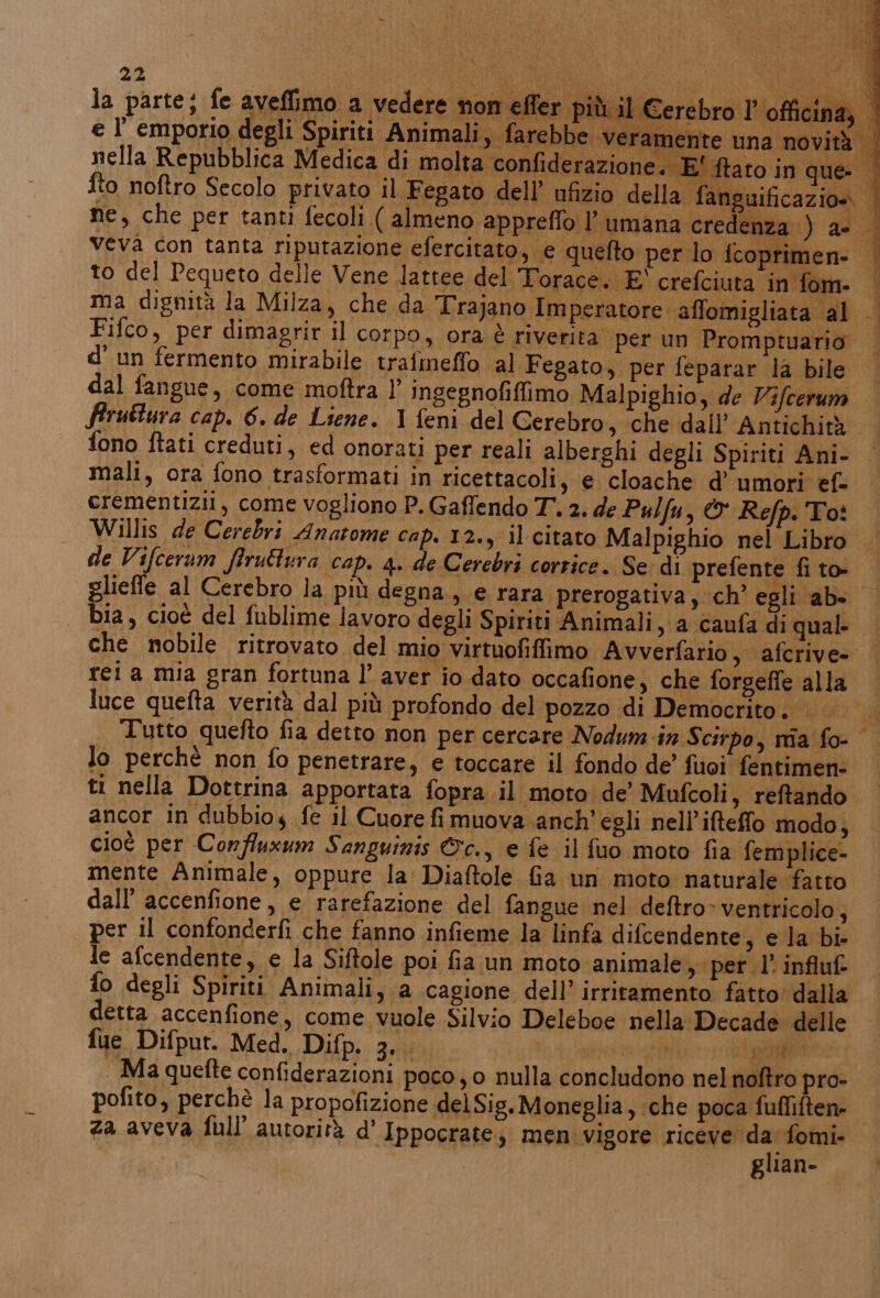 PRI “LG be A LO ; 7 DC cin My al Li hit” SANI RIT GE Imperatore affomigliata al Fifco, per dimagrir il corpo, ora: è riverita per un Promptuario | d'un fermento mirabile trafmeffo al Fegato, per feparar la bile © dal fangue, come moftra 1’ ingegnofifimo Malpighio; de Vifcerum | firuttura cap. 6. de Liene. 1 feni del Cerebro, che dall’ Antichità fono ftati creduti, ed onorati per reali alberghi degli Spiriti Ani- | mali, ora fono trasformati in ricettacoli, e cloache d’ umori ef- crementizii, come vogliono P. Gaffendo T 2. de Pulfu, © Refp. Toè Willis de Cerebri Anatome cap. 12., il citato Malpighio nel Libro de Vifcerum firuttura cap. 4. de Cerebri corrice. Se: di prefente fi to- gliefle al Cerebro la più degna, e rara prerogativa, ch’ egli ab. © bia, cioè del fublime lavoro degli Spiriti Animali, a caufa di qual. che nobile ritrovato del mio virtuofifimo Avverfario s afcrive- | rei a mia gran fortuna l’ aver io dato occafione, che forgeffe alla luce quefta verità dal più profondo del pozzo di Democrito se Tutto quefto fia detto non per cercare Nodum-in Scirpo, nîa fo lo perchè non fo penetrare, e toccare il fondo de’ fuoi fentimen- ti nella Dottrina apportata fopra il moto de’ Mufcoli s reftando. ancor in dubbioy fe il Cuore fi muova anch’ egli nell’ifteffo modo, cioè per Corfluxum Sanguinis &amp;c., e fe il fuo moto fia femplice- mente Animale, oppure la Diaftole Ga un moto naturale fatto dall’ accenfione, e rarefazione del fangue nel deftro&gt; ventricolo, per il confonderfi che fanno infieme la linfa difcendente, e la bi- le afcendente, e la Siftole poi fia un moto animale, perl’ influf {o degli Spiriti Animali, a cagione dell’ irrirtamento fatto: dalla detta accenfione, come. vuole Silvio Deleboe nella Decade delle fue. Difput. Med. Difp. Ze } ppi era na SEA . Ma quefte confiderazioni poco, o nulla concludono nel noftro pro- pofito, perchè la propofizione delSig. Moneglia, che poca fufliften- za aveva full’ autorità d’ Ippocrate, men vigore VIE fomi- glian-