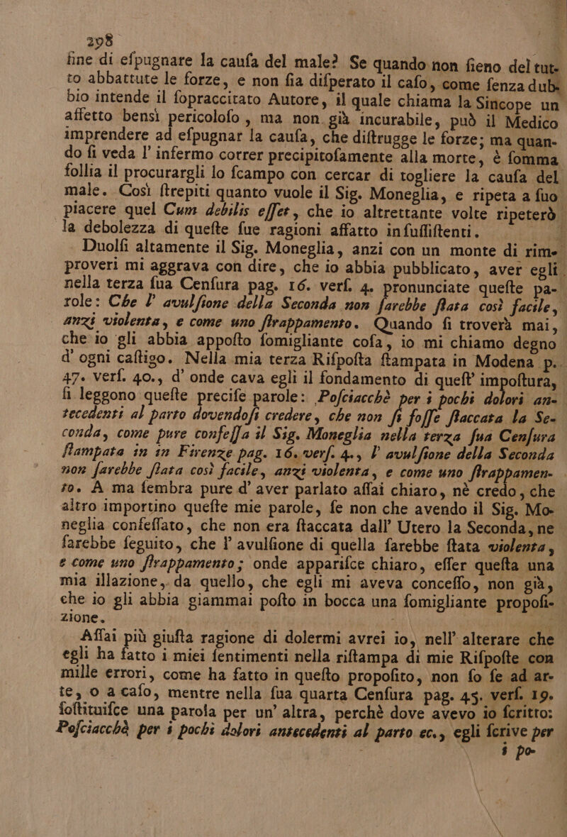 208” (A tine di efpugnare la caufa del male? Se quando non fieno del tut- to abbattute le forze, e non fia difperato il cafo, come fenza dub: bio intende il fopraccitato Autore, il quale chiama la Sincope un affetto bensì pericolofo , ma non. già incurabile, può il Medico imprendere ad efpugnar la caufa, che diftrugge le forze; ma quan- do fi veda l’ infermo correr precipitofamente alla morte, è fomma follia il procurargli lo fcampo con cercar di togliere la caufa del male. Così ftrepiti quanto vuole il Sig. Moneglia, e ripeta a fuo. piacere quel Cum debilis effet, che io altrettante volte ripeterò. la debolezza di quefte fue ragioni affatto infufliftenti. 6/40 | Duolfi altamente il Sig. Moneglia, anzi con un monte di rime. proveri mi aggrava con dire, che io abbia pubblicato, aver egli. nella terza fua Cenfura pag. 16. verf. 4. pronunciate quefte pa-. role: Che 2 avulfione della Seconda non farebbe fara così facile, anzi violenta, e come uno firappamento. Quando fi troverà mai, che io ‘gli abbia appofto fomigliante cofa, io mi chiamo degno. d'ogni caltigo. Nella mia terza Rifpofta ftampata in Modena. più 47. verf. 40., d’ onde cava egli il fondamento di quell impoftura, fi leggono quefte precife parole: Pofciacchè per i pochi dolori an. recedenti al parto dovendofi credere, che non È foffe fraccara la Se- conda, come pure confeffa il Sig. Moneglia nella terza fua Cenfura flampata in in Firenze pag. 16. verf. 4., V avulfione della Seconda non farebbe fara così facile, anzi violenta, e come uno ftrappamen- to. A ma fembra pure d’ aver parlato affai chiaro, nè credo, che. altro importino quefte mie parole, fe non che avendo il Sig. Mo- neglia conteffato, che non era ftaccata dall’ Utero la Seconda, ne farebbe feguito, che l avulfione di quella farebbe ftata violenta, e come uno firappamento; onde apparifce chiaro, effer quefta una mia illazione,. da quello, che egli mi aveva conceffo, non già che io gli abbia giammai pofto in bocca una fomigliante propoli» zione. du | Di Affai più giufta ragione di dolermi avrei io, nell’ alterare che egli ha fatto i miei fentimenti nella riftampa di mie Rifpofte con mille errori, come ha fatto in quefto propofito, non fo fe ad ar- te, o a cafo, mentre nella fua quarta Cenfura pag. 45. verf. 19. foftituifce una parola per un’ altra, perchè dove avevo io ferito: Pofciacchà per i pochi dolori antecedenti al parto ec., egli ferive per |