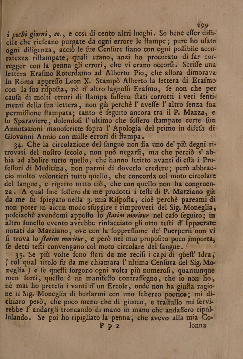 | ‘gli 199 3 pochi giorni, ee., e così di cento altri luoghi. So bene effer difti- regger con la penna gli errori, che vi erano occorfi. Scrifle una lettera Erafmo Roterdamo ad Alberto Pio, che allora dimorava in Roma appreffo Leon X. Stampò Alberto la lettera di Erafmo menti della fua ‘lettera, non già perchè l’ aveffe l’altro fenza fua permiffione ftampata; tanto è feguito ancora tra il P. Mazza, e Annotazioni manofcritte fopra 1’ Apologia del primo in difefa di 34. Che la circolazione del fangué non fia uno de’ più degni ri- trovati del noftro fecolo, non può negarfi, ma che perciò s’ ab- bia ad abolire tutto quello, che hanno fcritto avanti diefia i Pro- feffori di Medicina, non parmi di doverlo credere; però abbrac- del fangue, e rigetto tutto ciò, che con quello non ha congruen- za. A qual fine foffero da me prodotti i tefti di P. Marziano già da me fu fpiegato nella 3. mia Rifpofta, cioè perchè pareami di non poter in alcun modo sfuggire i rimproveri del Sig. Moneglia; pofciachè avendomi appofto lo /azim moritur nel cafo feguito; in altro funefto evento avrebbe rinfacciato gli otto tefti d’ Ippecrate notati da Marziano, ove con la foppreffione de’ Puerperii non vi fi trova lo flatim morirur, e però nel mio propofito poco fmporta; 35. Se più volte fono ftati da me recifi i capi di qheft Idra; { col qual titolo fu da me chiamata l’ ultima Cenfura del Sig. Mo: neglia ) e fe quefti forgono ogni volta più numerofi, quantunque men forti, quefto è un manifefto contraffegno, che io non ho, né mai ho pretefo i vanti d’ un Ercole, onde non ha giufta ragio- ne il Sig. Moneglia di burlarmi con uno fcherzo poetico; mi di- chiaro però, che poco meno che di giuoco, e traftullo mi fervi- rebbe l’ andargli troncando di mano in mano che andaffero ripul- lulando. Se poi ho ripigliato la penna, che avevo alla mia Co-' Di, Ppia.: lonna