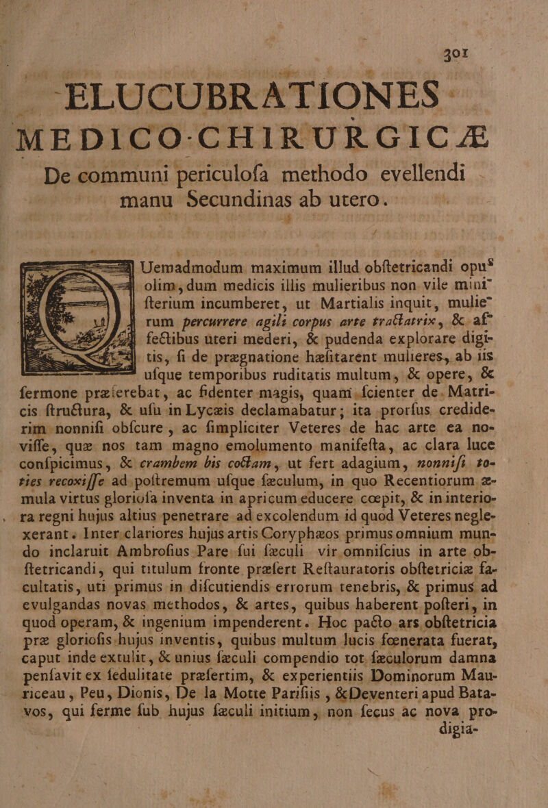 ZOI ita: co RATIONES: MEDICO-CHIRURGICA De communi periculofa merhodo evellendi manu Secundinas ab utero. dvi 1) Uemadmodum maximum illud obftetricandi opu® 2 olim, dum medicis illis mulieribus non. vile mini” | fterium incumberet, ut Martialis inquit, mulie J rum percurrere agili corpus arte traltatrix, &- af A feStibus uteri mederi, & pudenda explorare digi- (1=@| tis, fl de pregnatione hefitarent mulieres, ab ils 222. ufque temporibus ruditatis multum, & opere, & fermone praierebat, ac fidenter.magis, quam.fcienter de. Matri- cis ftruQura, & ufu-in Lyceis declamabatur; ita .prorfus credide- rim nonnifi obfcure , ac fimpliciter Veteres. de hac arte ca no- confpicimus, & crambem bis colam, ut fert adagium, zmonnifi. to- ties recoxiffe ad.poltremum ufque feculum, in quo Recentiorum, 2- mula virtus gloriofa inventa in apricum educere. cocpit, & ininterio» ra regni hujus altius penetrare ad excolendum id quod Veteres negle- xerant Inter.clariores hujus artisCoryph&os primusomnrium mun- do inclaruit. Ambrofius.Pare.fui feculi. vir.omnifcius in arte. ob- ftetricandi, qui titulum fronte prefert Reftauratoris obftetricia fa- cultatis, uti primus in difcutiendis errorum tenebris, & primus. ad evulgandas novas. methodos, & artes, quibus haberent pofteri, in quod operam, & ingenium impenderent. Hoc padto ars obftetricia pre gloriofis:hujus inventis, quibus multum lucis foenerata fuerat, caput inde extulit, & unius faculi compendio tot. feculorum damna penfavit ex fedulitate prafertim, & experientiis Dominorum Mau- riceau; Peu, Dionis, De la Motte Par:fiis, &Deventeri apud Bata- voss qui ferme fub hujus faculi initium, non fecus ac nova pro- | digia-