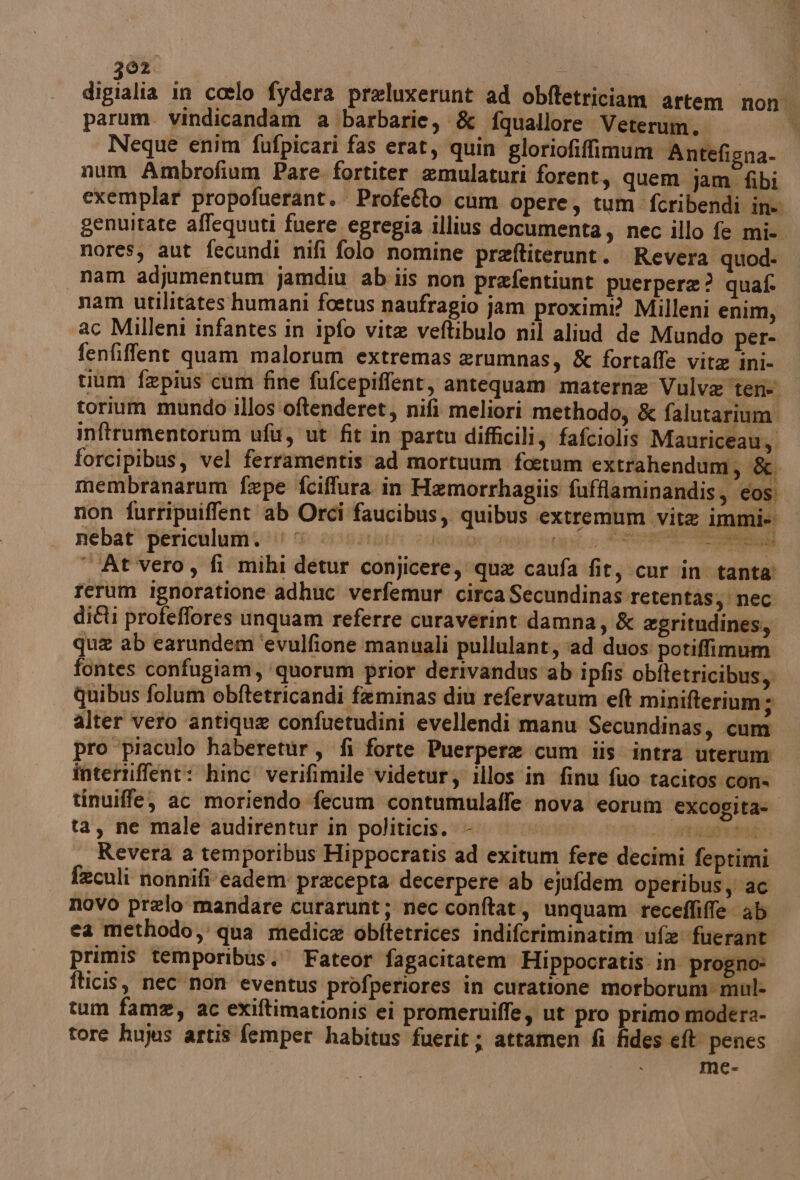 digialia in coelo fydera preluxerunt ad obftetriciam artem non parum. vindicandam a barbarie, &amp; fquallore Veterum. | Neque enim fufpicari fas erat, quin gloriofiffimum ‘Antefigna- num Ambrofium Pare fortiter emulaturi forent, quem jam fibi exemplar propofuerant. Profe&amp;o cum opere, tum fcribendi in genuitate affequuti fuere egregia illius documenta; nec illo fe mi-. nores, aut fecundi nifi folo nomine praftiterunt. Revera quod. nam adjumentum jamdiu abiis non prafentiunt puerpera? quaf. nam utilitates humani fcetus naufragio jam proximi? Milleni enim, ac Milleni infantes in ipfo vita veftibulo nil aliud de Mundo per- fenfifflent quam malorum extremas erumnas, &amp; fortaffe vit ini- tium fepius cum fine fufcepiffent, antequam materne Vulva teri torium mundo illos oftenderet, nifi meliori methodo; &amp; falutarium. inftrumentorum ufu, ut fit in partu difficili, fafciolis Mauriceau; forcipibus, vel ferramentis ad mortuum foetum extrahendum, &amp;. membranarum fepe fciffura in Hemorrhagiis fufflaminandis, cos. non furripuiffent ab Orci faucibus, quibus extremum vite immi- nebat periculum. © | cs Tr “At vero, fi mihi detur conjicere, qua caufa fit, cur in tanta’ rerum ignoratione adhuc verfemur circa Secundinas retentas; nec ditti profeffores unquam referre curaverint damna, &amp; egritudines, que ab earundem ‘evulfione manuali pullulant, ‘ad duos: potiffimum fontes confugiam, ‘quorum prior derivandus'ab ipfis obftetricibus,. quibus folum obftetricandi feminas diù refervatum eft minifterium ; alter vero antique confuetudini evellendi manu Secundinas, cum pro ‘piaculo haberetur, fi forte Puerpere cum iis intra uterum intertiffent: hinc verifimile videtur; illos in finu fuo tacitos cons tinuiffe, ac moriendo fecum contumulaffe nova eorum excogita= ta, ne male audirentur in politicis. - “li st era Revera a temporibus Hippocratis ad exitum fere decimi feptimi feculi nonnifi' eadem precepta decerpere ab ejufdem operibusy ac novo prelo mandare curarunt; nec conftat, unquam recefliffe ab ca methodo, qua medica obftetrices indifcriminatim ufe fuerant primis temporibus. Fateor fagacitatem Hippocratis. in progno- fticis, nec non eventus profperiores in curatione morborum: mul: tum fame, ac exiftimationis ei promeruiffe, ut pro primo modera- tore hujus artis femper habitus fuerit ; attamen fi fides et penes me- % LA