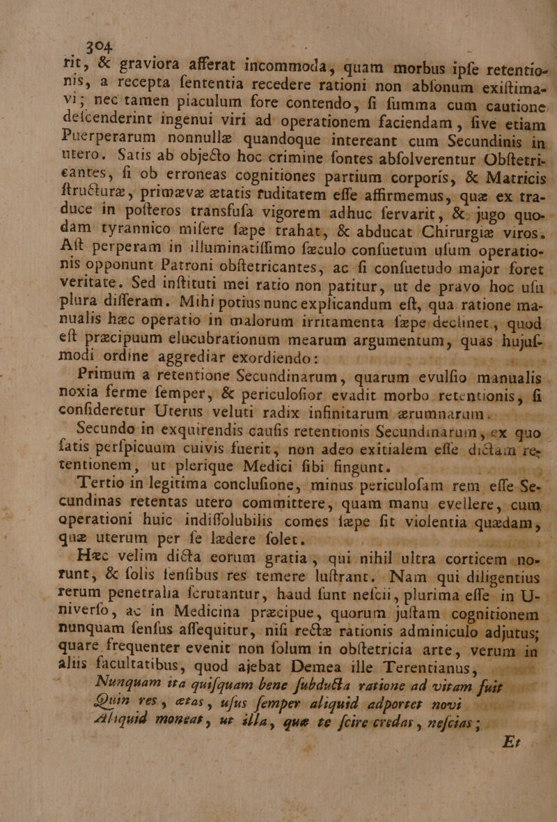 rit, &amp; graviora afferat incommoda; quam morbus ipfe retentio=. nis, a recepta fententia recedere rationi non abfonum exiftima= vi; nec tamen piaculum fore contendo; fi fumma cum cautione. defcenderint ingenui viri ad operationem faciendam ; five etiam Puerperarum nonnulle quandoque intereant. cum Secundinis in utero. Satis ab objeéto hoc crimine fontes abfolverentur Obftetri. eantes, fi ob erroneas cognitiones partium corporis; &amp; Matricis ftruîturae , primaeva etatis tuditatem effe. affirmemus, que ex tra- duce in pofteros transfufa vigorem adhuc fervarit; &amp;» jugo quo-- dam tyrannico mifere fape trahat, &amp; abducat Chirurgie viros. Aft perperam in illuminatiffimo feeculo confuetum ufum operatio- nis opponunt Patroni obftetricantes; ac fi confuetudo major foret veritate. Sed inftituri mei ratio non patitur, ut de pravo hoc ufa plura differam. Mihi potiusnuncexplicandum eft, qua ratione ma- nualis hac operatio in malorum irritamenta feperdeclinet.} quod eft precipuum elucubrationim mearum argumentum, quas: hujuf-.. modi ordine aggrediar exordiendo:. i «0 00. st dala ae Primum a retentione Secundinarum, quarum ‘evulfio ‘manualis . noxia ferme femper, &amp; periculofior. evadit morbo retentionis; fi confideretur Uterus.veluti radix infinitarum erumnarami 0 Secundo-in exquirendis caufis retentionis Secundinarumy.ex quo fatis perfpicuam cuivis fuerit; non adeo exitialem efle diétam res tentionem, ut plerique Medici fibi fingunti |. 0} a Tertio in legitima conclufione, minus periculofam rem effe-Se. cundinas retentas utero committere; quam manu evellere, cum; operationi huic indiffolubilis comes fape fit violentia quedam; } qua uterumeperfe>ledere*falertnenzon: riv rionetb soliti , Haec velim difta eorum gratia; qui nihil ultra ‘corticemeno» runt, &amp; folis fenfibus:res temere lultrane. Nam qui diligentius rerum penetralia fcrutantur, haud funt nefcii, plurima effe in U- niverfo, ac in Medicina precipue, quorum jultam. cognitionem | De w is 44 i Ro x nunquam fenfus affequitur, nifi.reA rationis adminiculo ad itus; quare frequenter evenit non folum in obftetricia arte, Verum in altis facultatibus, quod ajebat Demea ille Terentianus;; 000 Nunquam ira quifguam bene fubdufta vattone ad vitam fuit ©» Qun ves, etas, ufus femper aliguid‘adporter novi. || || diiquid moneas, ut illa, que te fcireceredas , nefcias; © Li | dite VE se