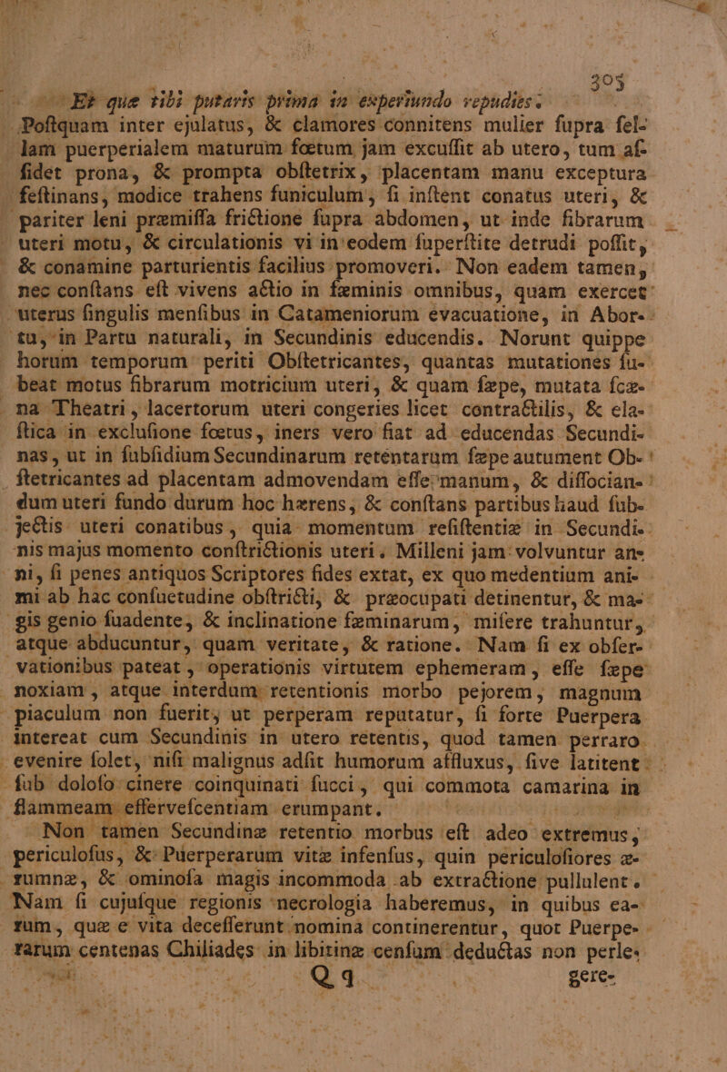 393 P 3 » © è uteri motu, &amp; circulationis vi in'eodem fuperftite detrudi poflit; &amp; conamine parturientis facilius promoveri. Non eadem tamen, nec conftans. et vivens aftio in feminis omnibus, quam exercet” horum temporum periti Obftetricantes, quantas mutationes fu- beat motus fibrarum motricium uteri, &amp; quam fepe, mutata fce- ftica ‘in ‘exclufione foetus, iners vero fiat ad ‘educendas Secundi- dumuteri fundo durum hoc harens, &amp; conftans partibus haud fub- ‘nis majus momento conftriAionis uteti; Milleni jam: volvuntur ane mi ab hac confuetudine obftri&amp;ti, &amp; preocupati detinentur, &amp; ma atque abducuntur, quam veritate, &amp; ratione. Nam fi ex obfere intereat cum Secundinis in utero retentis, quod tamen perraro.. effervefcentiam erumpant. Non tamen Secundine retentio morbus ‘et. adeo extremus, periculofus, &amp;: Puerperarum vite infenfus, quin periculofiores &amp;- Nam fi cujufque regionis ‘necrologia haberemus, in quibus ca- rum, que e vita decefferunt.nomina continerentur, quot Puerpe- Mai di ivcagt,, DE Qgq 16 pere