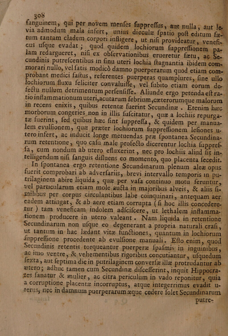 fanguinem, qui per novem menfes fi i via admodum mala infert, \unius diecule fpatio poft editum fel tum tantam cladem.corpori infligere, ut.nifi provideatur;. venefi» | cus ufque evadat;. quod quidem. lochiorum fuppreflionem pa» lam redargueret, nifi ex obfervationibus erueretùr fetu, ac Se. cundinis putrefcentibus in finu uteri lochia ftagnantia ibidem com» morari nullo, vel fatis modicò damno puerperarum quod etiam com= probant medici faftus, referentes. puerperas quamplures,. fine ullo lochiorum fluxu feliciter convaluiffe, vel fubito etiam eorum der | fe&amp;tu nullum detrimentum perfenfiffe.. Aliunde ergo petendaeftra-. tio infammationumuteri,acutarum febrium,ceterorumque malorum in recens enixis, quibus retente fuerint Secundina . Etenim hec morborum congeries non in illis fufcitatur, que a lochiis repurga- © ‘te fuerint, fed quibus hac fine fupprefla, &amp; quidem per. manua- lem evulfionem, que prater lochiorum fuppreflionem lefiones u- tero infert, ac inducit longe metuendas pre fpontanea Secundina- rum retentione, quo cafu male profe&amp;to dicerentur lochia fuppreft | «fa, cum nondum ab utero efluxerint , nec pro lochiis aliud fit.in- telligendum nifi fanguis difluens eo. momento, quo placenta fecedit. . In fpontanea .ergo retentione Secundinarum plenum ale@ opus. fuerit comprobari ab adverfariis, brevi intervallo temporis in pu- trilaginem abire liquida, que per, vafa continuo motu feruntur, vel particularum etiam mole; au&amp;a in majoribus alveis, &amp; aliis fi. «amilibus per. corpus circulantibus labe. coinquinari, ‘antequam aer. eadem attingat, &amp; ab.aere etiam corrupta (-fi hoc illis concedere- | îur ) tam veneficamindolem adfcifcere, ut lethalem anfamma-. tionem producere in utero valeant. Nam liquida in retentione | ‘Secundinarum non ufque eo. degenerant a propria naturali crafi, ‘ ut tantum in:hac ledant vite fun&amp;iones, quantum, in lochiorum fuppreflione procedente ab evulfione, manuali. Efto enim, quod i Secundinis retentis torqueantur. puerpere fpafmis: in inguinibus, | 1a0.Imo ventre,.&amp; vehementibus rigoribus concutianiur, RSA anthr.ab dA ipprefluss ant nulla; aut le fexta, aut feptima die in putrilaginem converfe ille protrud utero; adhuc tamen cum Secundine difcefferint, inquit Hi Icrà zes fanatur &amp; mulier, ac citra periculùm in vado reponitur, quia a corruptione placente incorruptus, atque integerrimus evadit u- | terus; 160 in damnum puerperarum xque cedere folet Secundinarum tri x i putre= od