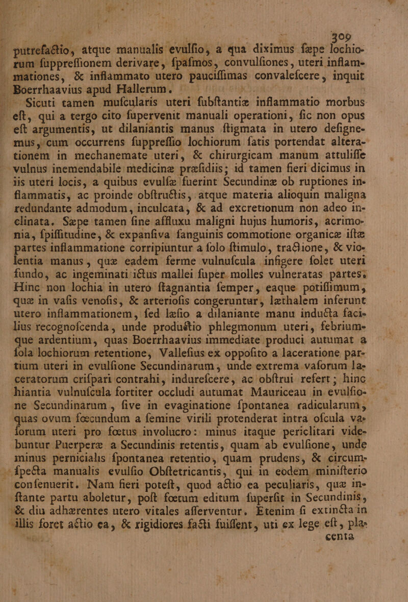 | putrefa&tio, atque manualis evulfio, a qua diximus faepe lochio- . rum fuppreffionem derivare, fpafmos, convulfiones, uteri inflam- | mationes, & inflammato utero pauciffimas convalefcere, inquit . Boerrhaavius apud Hallerum. |. PRRIEi erei Fassi IAN | «—Sicuti camen mufcularis uteri fubftantie inflammatio morbus eft, quia tergo cito fupervenit manuali operationi, fic non opus et argumentis, ut dilaniantis manus .ftigmata in utero defigne- mus yicum occurrens fuppreflio lochiorum fatis portendat altera- tionem in mechanemate uteri, & chirurgicam manum attuliffe ‘ vulnus inemendabile: medicine prefidiis; id tamen fieri dicimus in iis utéri locis, a quibus evulfe fuerint Secundine ob ruptiones in» fiammatis, ac proinde obftruftis, atque materia alioquin maligna redundante admodum, inculcata, & ad excretionum non adeo in- clinata. Sepe tamen fine affluxu maligni hujus humoris, acrimo» nia, fpiffitudine, & expanfiva fanguinis commotione organica ifte partes inflammatione corripiuntur a folo ftimulo, tra&ione, & vio» lentia manus, que eadem ferme vulnufcula .infigere folet uteri fundo, ac ingeminati:iftus mallei fuper. molles vulneratas partesi . Hinc_ non lochia in utero ftagnantia femper, eaque potiflimum, que in vafis venofis, & arteriofis congeruntaur, lethalem inferunt utero inflammationem, fed lefio a dilaniante manu indu&ta faci» lius recognofcenda, unde produétio phlegmonum uteri, febrium- que ardentium, quas Boerrhaavius immediate produci autumat a fola lochiorum retentione, Vallefius ex oppofito a laceratione par- tium uteri in evulfione Secundinarum; unde extrema.vaforum la» — ‘ceratorum crifpari contrahi, indurefcere, ac obftrui refert; hinc. hiantia vulnufcula fortiter occludi autumat Mauriceau in evulfio= ne Secundinarum, five in evaginatione fpontanea radicularum, quas ovum foecundum a femine virili protenderat intra ofcula va» forum uteri pro foetus involucro: minus itaque periclitari vide- buntur Puerpere a Secundinis retentis, quam ab evulfione, unde minus pernicialis fpontanea retentio,, quam prudens, & circume fpetta manualis evulfio Obftetricantis, qui in eodemminifterio — confenuerit. Nam fieri poteft, quod aftio ea peculiaris, qua in- ftante partu aboletur, polt foerum editum fuperfit in Secundinis, & diu adherentes utero vitales afferventur. Etenim fi extinéta in illis foret aftio ca, & rigidiores fai fuifflent, uti ex lege eft, pla MT | centa