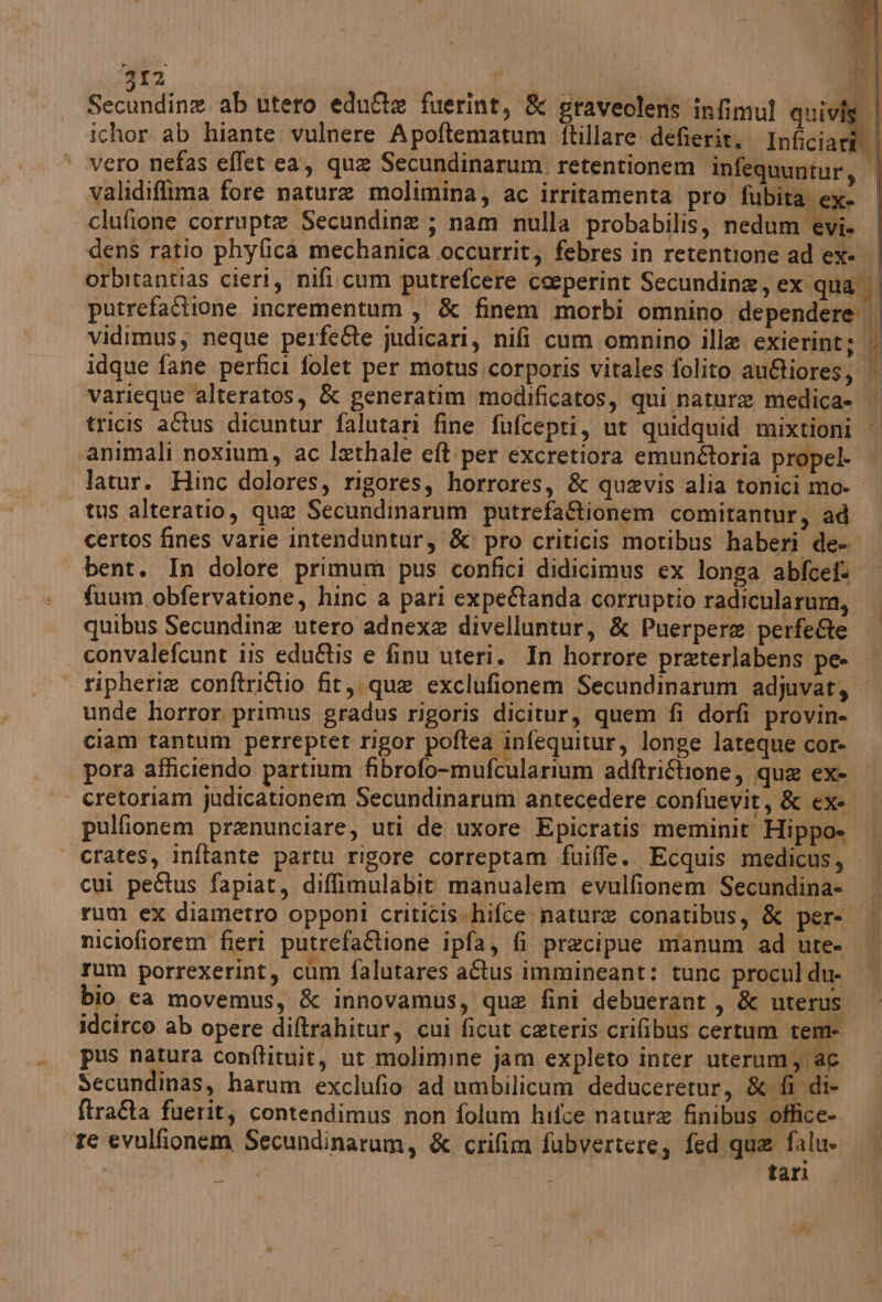 Secundine ab utero edufte fuerint, &amp; graveolens infimul quivis | ichor ab hiante vulnere Apoftematum ftillare defierit.. Inficiari | vero nefas effet ea, qua Secundinarum. retentionem infequuntur, | validiffima fore nature molimina, ac irritamenta pro fubita ex. clufione corrupte Secundine ; nam nulla probabilis, nedum evi. dens ratio phyfica mechanica occurrit; febres in retentione ad ex» | orbitantias cieri, nifi.cum putrefcere ceeperint Secundina, ex qua putrefactione incrementum , &amp; finem morbi omnino dependere vidimus; neque perfe&amp;te judicari, nifi cum omnino illa. exierint sh idque fane perfici folet per motus:corporis vitales folito au@iores; varieque alteratos, &amp; generatim modificatos, qui natura medica» | tricis aftus dicuntur falutari fine fufcepti, ut quidquid mixtioni «animali noxium, ac lethale eft per excretiora emunftoria propel- | latur. Hinc dolores, rigores, horrores, &amp; quavis alia tonici mo-_ tus alteratio, qua Secundinarum putrefaftionem comitantur, ad certos fines varie intenduntur, &amp; pro criticis motibus haberi de- bent. In dolore primum pus confici didicimus ex longa abfcef@ | fuum obfervatione, hinc a pari expegtanda corruptio radicularum, quibus Secundine utero adnexe divelluntur, &amp; Puerpere perfe@e convalefcunt iis edu&amp;tis e finu uteri, In horrore preterlabens pe- ripherie conftriftio fit, que exclufionem Secundinarum adjuvat, | unde horror primus gradus rigoris dicitur, quem fi dorfi provin- ciam tantum perreptet rigor poftea infequitur, longe lateque cor- pora afficiendo partium fibrofo-mufcularium adftriftione, que ex- cretoriam judicationem Secundinarum antecedere confuevit, &amp; ex-. pulfionem prenunciare, uti de uxore Epicratis meminit Hippo» ‘| crates, inftante partu rigore correptam fuiffe. Ecquis medicus, cui peétus fapiat, diffimulabit' manualem evulfionem Secundina- rum ex diametro opponi crititis-hifce: nature conatibus, &amp; per- niciofiorem fieri putrefaftione ipfa, fi precipue manum ad ute- rum porrexerint, cum falutares aftus immineant: tunc procnl du- bio ea movemus, &amp; innovamus, que fini debuerant, &amp; uterus idcirco ab opere diftrahitur, cui ficut ceteris crifibus certum tem- pus natura conftituit, ut molimine jam expleto inter uterum, @6 Secundinas, harum exclufio ad umbilicum deduceretur, &amp; fi di- ftra&amp;a fuerit, contendimus non folum hifce nature finibus office» re evulfionem Secundinaram, &amp; crifim fubvertere, fed que falu- O | tari