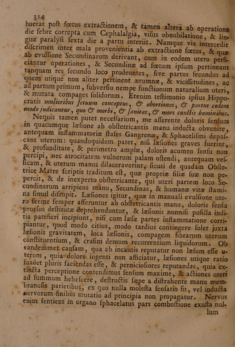 buerat poft foetus. extraCioneni su tamen altera ab operatione die febre correpta cum Cephalalgia, vifus obnubilatione, 8 line gue paralyfi fexta die a partu interiit. Namque vix intercedit | difcrimen inter mala provenientia ab extraRione foetus, &amp;qi Ab evulfione Secundinarum derivant, cum in eodem utero. perfi | ciàntur operationes, &amp; Secundine ad foetum ipfum pertineant . _tanquam res fecundo loco prodeuntes, «five partus fecundus ad i, Redi utique non aliter pertinent erumne, &amp; viciffitudines, ag ad partum primum, fubverfio nempe funftionum naturalium'uteri;. &amp; mutata compages folidorum. Etenim teftimonio ipfius Hippo- cratis mulseribus fetuum conceptus, © abortioness &amp; partus codem. |, odo judicantur, quo © morbi, © fanitas, © mors cunétis bominibuss | | Nequis tamen putet neceffarium, me afferente doloris fen um « «In quacumque lafione ab obftetricantis manu. induféta obvenire, è * antequam inflammatorie ftafes Gangrene:; &amp; Sphacelifmi depafi ‘cant uterum: quandoquidem, patety nifi lefiones graves fuerint,. , &amp; profunditate, &amp; perimetro ample, doloris acumen fenfu nom. percipi, nec atrocitatem vulnerum palam oftendi, antequam vef ficam, &amp; uterum manus dilaceraverinty ficuti de quadam Obfte- trice Matre fcriptis traditum elt, que propria filiz fue non pe- percit, &amp; de inexperto obftetricante, qui uteri partem loco; Se- cundinarum arripiens manu, Secundinas, &amp; humane vita ftami- na fimul diftùpir. Lefiones igitur, «que in manuali evulfione ute- ro ferme femper afferuntur ab cbifbticantie manu, doloris fenfu. *prorfus deftitute deprehenduntur, «&amp; lefonis nonnifi pufilla indi. | tia parefieri incipiunt, nifi cum lxfa partes inflammatione corri» | piantur, quod modo citius, modo tardius contingere- folet juxta. lefionis gravitatem, loca Ixfionis, compagem fibrarum uterum | conftituentium, &amp; crafim demum recurrentium liquidorum. Ob. candemmet, caufam, qua ab incautis reputatur non lefum effe u- | , teram, quia*dolore. ingenti non afficiatur, lefiones utique ratio fuadet pluris faciendas effe, &amp; perniciofiores reputandas, quia ex- tina perceptione contendimus fenfum maxime, &amp; aQiones uteri ad fummum hebefcere, deftru@is f: epe a diltrahente manu mem *. branofis parietibus; ex quo nulla molefta fenfatio fit, vel indu&amp;a > © servorum-finibùs mutatio ad principia non propagatur. Nervus . enim fentiens in organo fphacelatus pars combuftione alia vii i desti; .. lum a) Ai
