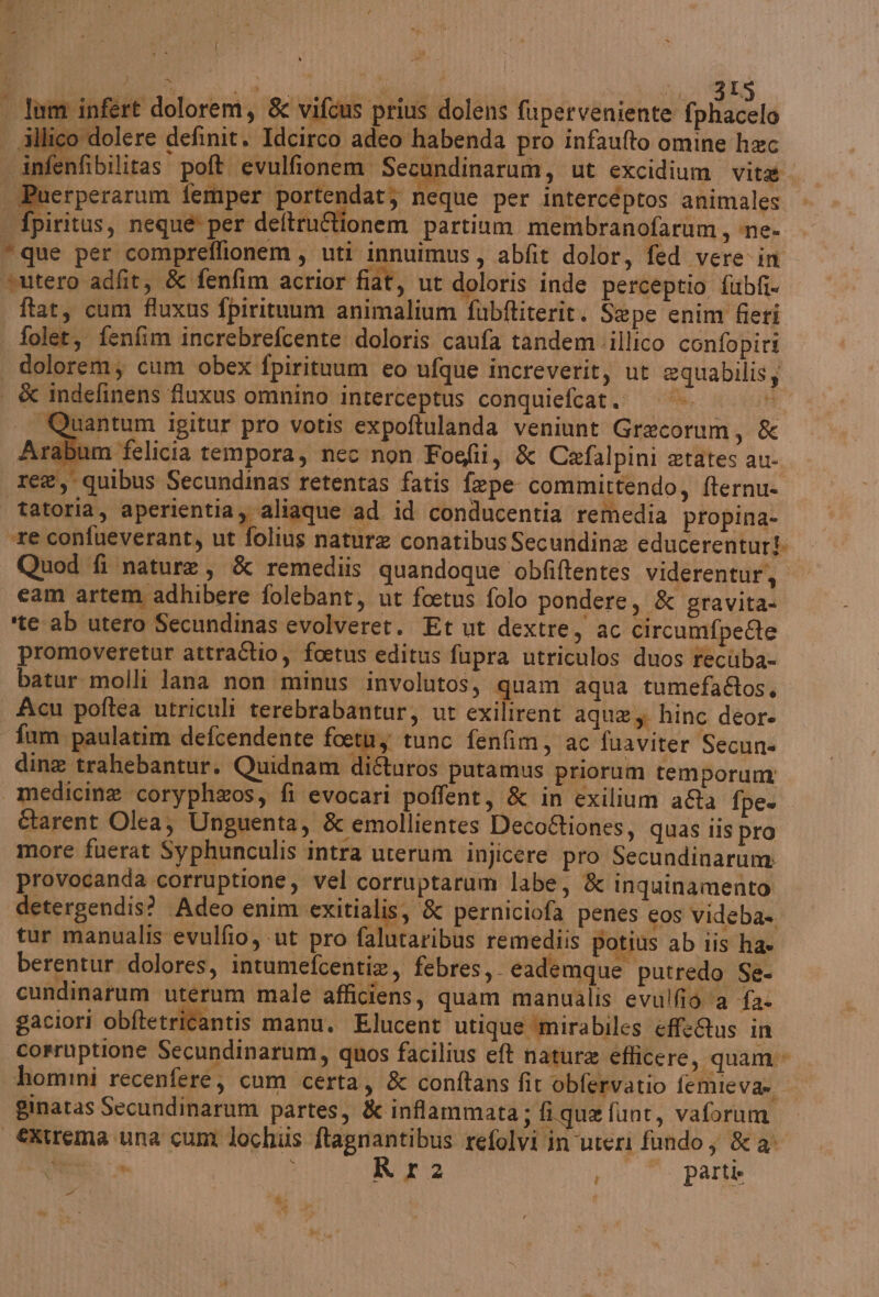 { La ji, pra TT gti IS lim infert dolorem, &amp; vifcus prius dolens fuperveniente fphacelo | illico dolere definit. Idcirco adeo habenda pro infaufto omine hac infenfibilitas poft evulfionem Secundinarum, ut excidium vita | peperina femper portendat; neque per intercéptos animales . fpiritus, neque per deltrufionem partium membranofarum, ne- “que per compreflionem, uti innuimus, abfit dolor, fed vere in “utero adfit, &amp; fenfim acrior fiat, ut doloris inde perceptio fubfi- ftat, cum fluxus fpirituum animalium fubftiterit. Sepe enim fieri folet, fenfim increbrefcente doloris caufa tandem illico confopiri | dolorem; cum obex fpirituum eo ufque increverit, ut equabilis; | &amp; indefinens fiuxus omnino interceptus conquiefcat. i — Quantum igitur pro votis expoftulanda veniunt Grecorum, &amp; Arabum felicia tempora, nec non Fogfii, &amp; Cafalpini etates au- re, quibus Secundinas retentas fatis fepe committendo, fternu- tatoria, aperientia; aliaque ad id conducentia remedia propina- re confueverant, ut folius nature conatibus Secundine educerenturi Quod fi nature, &amp; remediis quandoque obfiftentes viderentur, cam artem adhibere folebant, ut foetus folo pondere, &amp; gravita- ‘te ab utero Secundinas evolveret. Et ut dextre, ac circumfpette promoveretur attraîtio, foetus editus fupra utriculos duos recùba- batur molli lana non minus involutos, > aqua tumefa&amp;os, Acu poftea utriculi terebrabantur, ut exilirent aqua hinc deor- fum paulatim defcendente foetùy tunc fenfim, ac fuaviter Secun» dine trahebantur. Quidnam di&amp;uros putamus priorum temporum | medicine coryph&amp;os, fi evocari poffent, &amp; in exilium a&amp;a fpe- Ctarent Olea, Unguenta, &amp; emollientes Deco&amp;iones, quas lis pro more fuerat Syphunculis intra uterum injicere pro Secundinarum: provocanda corruptione, vel corruptarum labe, &amp; inquinamento detergendis? Adeo enim exitialis, &amp; perniciofa penes cos videba= tur manualis evulfio, ut pro falutaribus remediis potius ab iis ha» berentur dolores, intumefcentie, febres,. eademque putredo Se- cundinarum uterum male afficiens, quam manualis evulfio ‘a fa gaciori obftetritantis manu. Elucent utique mirabiles effeRus in corruptione Secundinarum, quos facilius eft natura eficere, quam» hommi recenfere; cum certa, &amp; conftans fit obfervatio femieva» ginatas Secundinarum partes, &amp; infammata; fique funt, vaforum €xtrema una cum lochiis ftagnantibus refolvi in ‘uteri fundo ; &amp; a. E. Rit2 parte RT , #