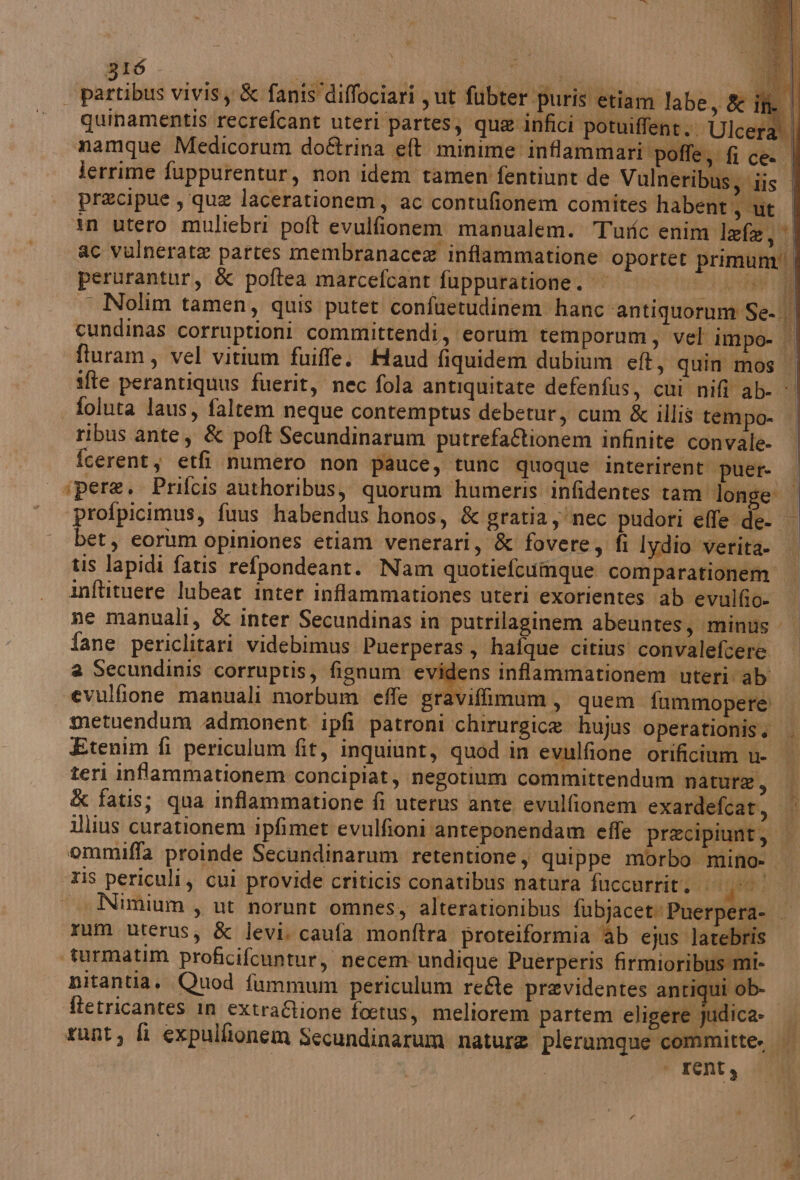 for vivis,y &amp; fanis'diffociari , ut fubter puris etiam labe, &amp; if | quinamentis recrefcant uteri partes, que infici potuiffent.. Ulcer: L| namque Medicorum do&amp;rina eft minime inflammari poffe, fi ce. | lerrime fuppurentur, non idem tamen fentiunt de Vulneribus, iis | pracipue , que lacerationem, ac contufionem comites habent 3 Ut in utero muliebri poft evulfionem manualem. Turic enim lefa, ac vulnerate partes membranacea inflammatione oportet primum È perurantur, &amp; poftea marcefcant fuppuratione. || 0 Bi ° $ ) Lg - Nolim tamen, quis putet confuetudinem hanc ‘antiquorum Se-. | cundinas corruptioni committendi, eorum temporum, vel impo- | fturam, vel vitium fuiffe. Haud fiquidem dubium ef, quin mos | ifte perantiquus fuerit, nec fola antiquitate defenfus, cui nifi ab- : foluta laus, faltem neque contemptus debetur, cum &amp; illis tempo- ribus ante, &amp; poft Secundinarum putrefa&amp;tionem infinite convale- fcerent, etfi numero non pauce; tunc quoque interirent puer- ‘pere. Prifcis authoribus, quorum humeris infidentes tam longe | profpicimus, fuus habendus honos, &amp; gratia nec pudori effe de- bet, eorum opiniones etiam venerari, &amp; fovere, fi lydio verita | tis lapidi fatis refpondeant. Nam quotiefcumque comparationem inftituere lubeat inter inflammationes uteri exorientes ab evulfio- ne manuali, &amp; inter Secundinas in putrilaginem abeuntes, minus fane periclitari videbimus Puerperas, hafque citius convalefcere. a Secundinis corruptis, fignum eviîdens inffammationem uteri ab viffimum, quem fummopere evulfione manuali morbum effe grar f metuendum admonent ipfi patroni chirurgica hujus operationis. t Etenim fi periculum fit, inquiunt, quod in evulfione orificium u- teri inflammationem concipiat, negotium committendum nature, &amp; fatis; qua inflammatione fi uterus ante evulfionem exardefcat, | llius curationem ipfimet evulfioni ‘anteponendam effe pracipiunt, | ommiffa proinde Secundinarum retentione , quippe morbo mino: is periculi, cui provide criticis conatibus natura fuccurrit, 000! Nimium , ut norunt omnes, alterationibus fubjacet: Puerpera- | rum uterus, &amp; levi. caufa monftra proteiformia ‘ab ejus latebris ‘turmatim proficifcuntur, necem undique Puerperis firmioribus mi- nitantia. Quod fummum periculum refte previdentes antiqui ob- | ftetricantes in extra&amp;ione foetus, meliorem partem eligere judica- sunt, fi expulfionem Secundinarum nature plerumque committe. | ‘ renty PRE A