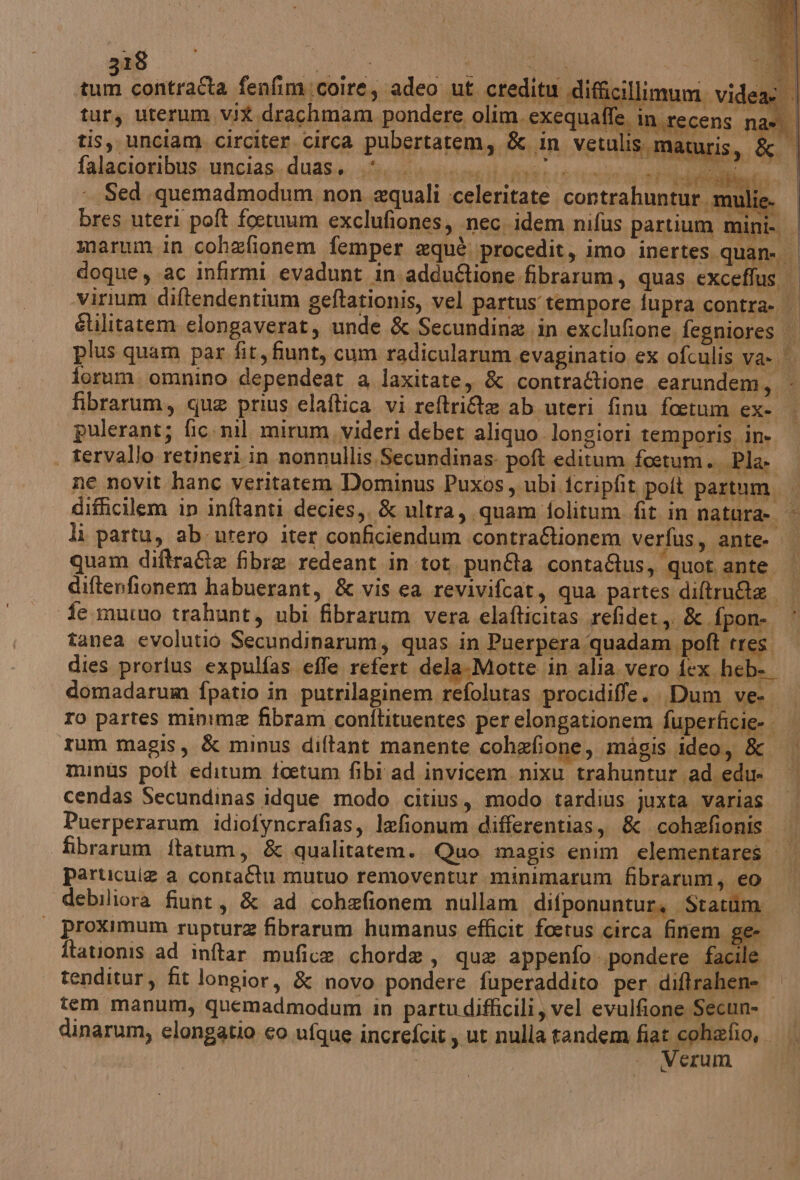 a contraîta fenfim:coire, adeo ut creditu difficilli tur, urerum, vit drachmam pondere olim. exequafl ù tis, unciam circiter circa pubertatem, & in vetulis.maturis, & | falagioribus.uncias. duasy. siii vendi ein sai si Sed. quemadmodum non. aquali :celeritate contrahuntur.mulie. | bres uteri poft foetuum exclufiones, nec. idem nifus partium mini. | marum.in cohefionem femper equè. procedit, imo inertes. quan. | doque, ac infirmi evadunt an .adduftione fibrarum, quas exceffus virium diltendentium geftationis, vel partus tempore iupra contra. | Glilitatem elongaverat, unde & Secundine in exclufione fegniores plus quam par fit, fiunt, cum radicularum.evaginatio ex ofculis va- | forum. omnino dependeat a laxitate, & contra&tione earundem, - pulerant; fic. nil mirum,videri debet aliquo longiori temporis in. | | tervallo retineri in nonnullis,Secundinas: poft editum foeetum.. Pla: ne novit hanc veritatem Dominus Puxos , ubi icripfit polt partum. difficilem in inftanti decies,. & ultra, quam folitum fit in natura». > li partu, ab utero iter conficiendum contra&tionem verfus, ante. | quam diftrate fibre redeant in.tot. punta contaQus, quot ante. | diftenfionem habuerant, & vis ea revivifcat, qua partes diltruAa fe mutuo trahunt, ubi fibrarum vera elafticitas refidet,. & fpon- ‘ tanea evolutio Secundinarum, quas in Puerpera quadam poft tres dies prortus expulfas effe refert dela.Motte in alia vero fex heb- domadarum fpatio in putrilaginem refolutas procidiffe.. Dum ve | ro partes minime fibram conftituentes per elongationem fuperficie-. | rum magis, & minus diftant manente cohefione, magis ideo, & minus poft editum toetum fibi ad invicem. nixu trahuntur ad edu cendas Secundinas idque modo citius, modo tardius juxta varias Puerperarum idiofyncrafias, lefionum differentias,, & cohefionis | fibrarum ftatum, & qualitatem. Quo magis enim elementares | particule a contaftu mutuo removentur minimarum fibrarum, eo debiliora fiunt, & ad cohefionem nullam difponuntura Statim | proximum ruptur fibrarum humanus efficit foetus circa finem ge. ftationis ad inftar mufice chorda, que appenfo .pondere facile tenditur, fit longior, & novo pondere fuperaddito per diftrahene tem manum, quemadmodum in partudifficili vel evulfione Secun- dinarum, elongatio co ufque increfcit, ut nulla tandem Hasgrezio, | erum he Tae