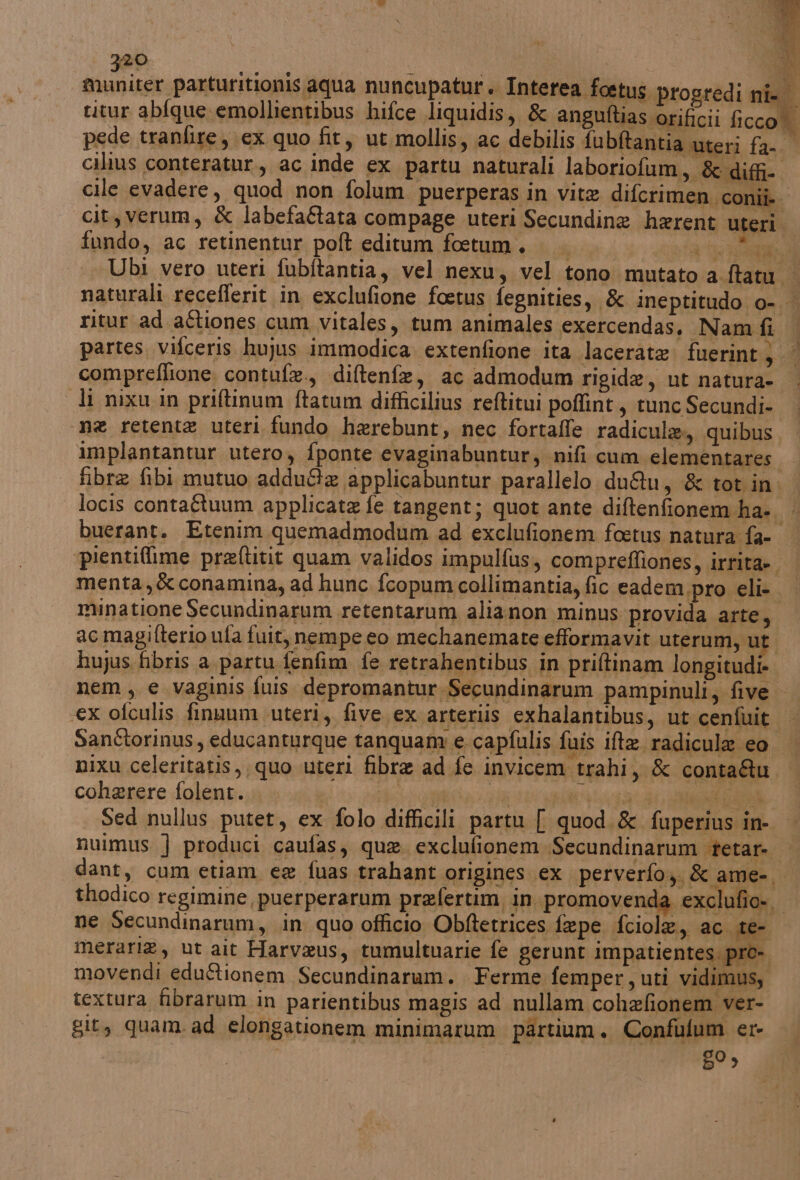ceri: Di cilius conteratur., ac inde ex partu naturali laboriofum, & diffi- cile evadere, quod non folum puerperas in vite diferimen conii cit,verum, & labefa&ata compage uteri Secundine herent uteri. fundo, ac retinentur poft editum foetum. va Ga Ubi vero uteri fubitantia, vel nexu, vel tono mutato a ftatu | naturali recefferit in exclufione foetus fegnities, & ineptitudo o-. ritur ad aftiones cum vitales, tum animales exercendas. Nam fi partes, vifceris hujus immodica extenfione ita lacerate. fuerint} compreflione contufe., diftenfe, ac admodum rigide, ut natura- — di nixu in priftinum ftatum difficilius reftitui poflint , tunc Secundi- na retente uteri fundo herebunt, nec fortaffe radicula., quibus implantantur utero, fponte evaginabuntur, nifi cum elementares fibre fibi mutuo addu&e applicabuntur parallelo duQu, & tot in: locis conta&tuum applicate fe tangent; quot ante diftenfionem ha... buerant. Etenim quemadmodum ad exclufionem foetus natura fa- ‘pientifime preftitit quam validos impulfus, compreffiones, irrita» menta,& conamina, ad hunc fcopumcollimantia, fic eadem pro eli muinatione Secundinarum retentarum alianon minus provida arte, ac magifterio ufa fuit, nempe eo mechanemare efformavit uterum, ut huyus fibris a partu fenfim fe retrahentibus in priftinam longitudi» nem, e vaginis fuis depromantur Secundinarum pampinuli, five - «ex ofculis finuum uteri, five ex arteriis exhalantibus, ut cenfuit Sandtorinus, educanturque tanquany e capfulis fuis ita radicula eo. nixu celeritatis, quo uteri fibra ad fe invicem trahi, & contaQu coherere folent. | Bid si PRIA, Sed nullus putet, ex folo difficili partu { quod.& fuperius in- nuimus } produci caufas, que. exclufionem Secundinarum tetar-. dant, cum etiam ee fuas trahant origines ex perverfo,, & ame-. thodico regimine, puerperarum prefertim in promovenda exclufio-. ne Secundinarum, in quo officio Obftetrices fepe fciole, ac te- merari®, ut ait Harvaus, tumultuarie fe gerunt impatientes. pro- movendi edu&ionem Secundinaram. Ferme femper, uti vidimus, textura fibrarum in parientibus magis ad nullam cohefionem ver- git, quam. ad elongationem minimarum partium. Confulum er- 59)