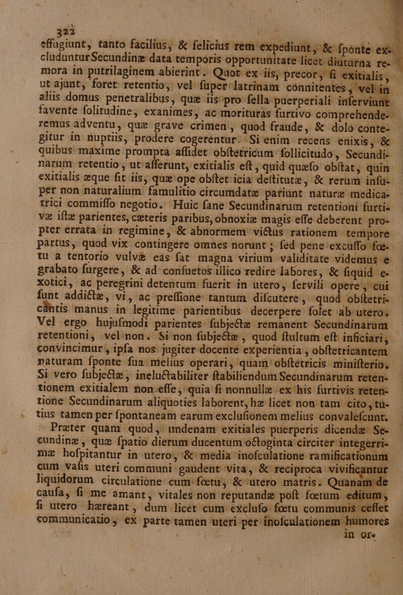 es ARE NETTI bi effugiunt, tanto faciliùs, &amp; felicius rem expediunt y&amp; {ponte exs cludunturSecundina data temporis opportunitate licet diutàrna re. mora in putrilaginem abierint. Quor ex iis; precor, fi exitialis, ut ajunt, foret retentio,: vel fupernlatrinam connitentes; ‘velino altis domus penetralibus, que iis'ipro fella puerperiali inferviune. favente folitudine, exanimes, ac 'morituras furtivo comprehende- remus adventu, que grave crimen; quod fraude, &amp; dolo conte- | gitur in nuptiis, prodere cogerentur:‘ Si ‘enim recens enixis pito quibus maxime prompta: affidet ‘obitetticum follicitudo, Secundi- | narum retentio; ut:afferunt, exitialis ef, quid quefo obltat, quin. exitialis eque fit iis; qua'ope obftet'icia deltitute, &amp; rerum infu- per non naturalium famulitio circumdate patiunt natura medica. - trici commiffo negotio. Huic fane Secundinarum retentioni furti va ifta parientes, ceteris paribus, obnoxie magis effe deberent pro- prer errata in regimine, &amp; abnormem' vi&amp;us rationem tempore I partus, quod vix contingere omnes norunt ; fed pene'‘exculffo fos tu a tentorio vulv® eas fat magna virium validitate videmus e. grabato furgere, &amp; ad confuetos:illico redire labores, &amp; fiquid e- xotici, ac peregrini detentum fuerit in utero s fervili opere, cui funt addi@e, vi, ac preffione tantum difcutere, quod obftetri» chtis ‘manus in legitime parientibus. decerpere folet \ab utero. Vel ergo hujufmodi parientes fubj:&amp;e remanent Secundinarum retentioni, .velinon. Si non fubjette, quod ftultum eft inficiari;. convincimur:, ipfa nos: jugiter docente experientia, obftetricantem naturam fponte fuamelius operari, quam! obftetricis minifterio. — Si vero fubje&amp;te, ineluGabiliter fabiliendam Secundinarum reten: tionem exitialem nonveffe; quia fi nonnulla ex ‘his furtivis reten- tione Secundinarum aliquoties laborent, he licet non tam cito,ytn- tius tamen per fpontaneam earum exclufionem melius convalefcunt. Preter quam quod, undenam exitiales puerperis dicenda Se- cundine, que fpatio dierum ducentum 0&amp;ogin ta circiter integerri me hofpitantur in utero, ‘&amp;' media ‘inofculatione ramificationum cum vafis uteri communi gaudent vita, &amp; reciproca vivificantur liquidorum circulatione cum: faetu; &amp;-utero matris. Quanamde caufa, fi me amant, vitales non reputanda poft foetumi editum, fi utero hereant, dum.licet cum exclufo foetu communis ceflet communicatio y €X parte tamén ‘uteri per inofculationem humores Ra bp POE In Ore