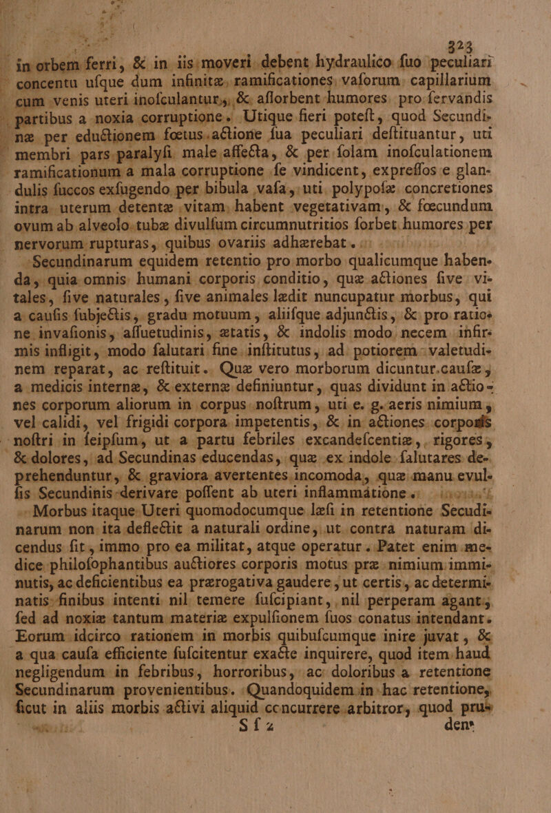 a rri, &amp; in iis:moveri. debent hydraulico fuo peculiari in orbem fe e» Utique fieri poteft, quod Secundi» Pi intra. uterum detente .vitam, habent .vegetativam:, &amp; foecundum ovum ab alveolo.tube divulfum circumnutritios forbet.humores,per —*Secundinarum equidem retentio pro. morbo qualicumque haben» da; quia omnis: humani corporis, conditio, que.aftiones five. vi- tales, five naturales, five .animales ledit nuncupatur morbus, qui a caufis fubje&amp;is;. gradu motuum,; alifque. adjungtis,. &amp;. pro ratioè ne invafionis, ‘affuetudinis, etatis, &amp; indolis:modo. necem .infir: mis infligit, modo falutari, fine. .inftitutus ad. potiorem » valetudi- a medicis interne, &amp;.externe definiuntur, quas dividunt in aftio= nes corporum aliorum in corpus «noftrum; uti. e. g.aeris nimium;, vel:calidi, vel frigidi corpora. impetentis.,, &amp;. in aftiones. corposi prehenduntur, &amp; graviora avertentes.incomoda,, que.manu evul. fis Secundinisederivare poffent ab uteri inftammdatione invii. .» Morbus itaque Uteri quomodocumque lefi in retentione Secudi= narum non: ita.defleétit a naturali ordine;..ut.contra naturam (di- cendus fit, immo pro ea militat, atque operatur.Patet enim.me» dice philofophantibus auftiores corporis. motus pre. nimium:immis nutis; acdeficientibus ea prerogativa gaudere ut certis., ac determi» natis:-finibus intenti, nil temere fufcipiant, nil ;perperam agant;; fed ad noxie tantum. materia expulfionem fuos conatus.intendant» Eorum \idcirco rationem in morbis quibufcumque inire juvat, &amp; negligendum. in febribus, horroribus, ac: doloribus a retentione Secundinarum provenientibus. «Quandoquidem»in+hac retentione,, ficut in aliis morbis aftivi aliquid concurrere.arbitrorz quod prus gta tai Sfz den»